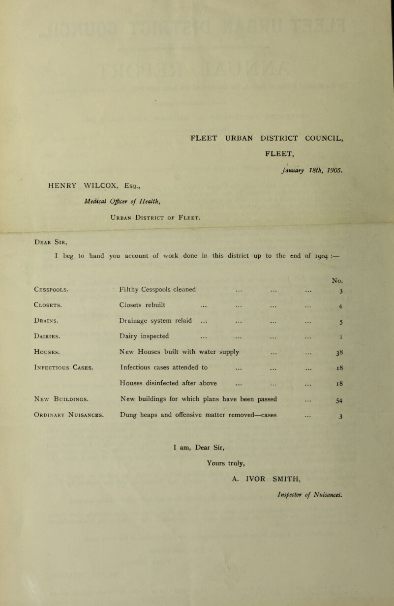 FLEET URBAN DISTRICT COUNCIL FLEET, \ January 78th, 1905. HENRY WILCOX, Esq., Medical Officer of Health, Urban District of Fleet. Dear Sir, I beg to hand you account of work done in this district up to the end of 1904 :— Cesspools. Closets. Drains. Dairies. Houses. Infectious Cases. New Buildings. Ordinary Nuisances. Filthy Cesspools cleaned Closets rebuilt Drainage system relaid Dairy inspected New Houses built with water supply Infectious cases attended to Houses disinfected after above New buildings for which plans have been passed Dung heaps and offensive matter removed—cases No. 3 4 5 I 3« 18 18 54 3 I am. Dear Sir, Yours truly, A. IVOR SMITH, Inspector of Nuisances.