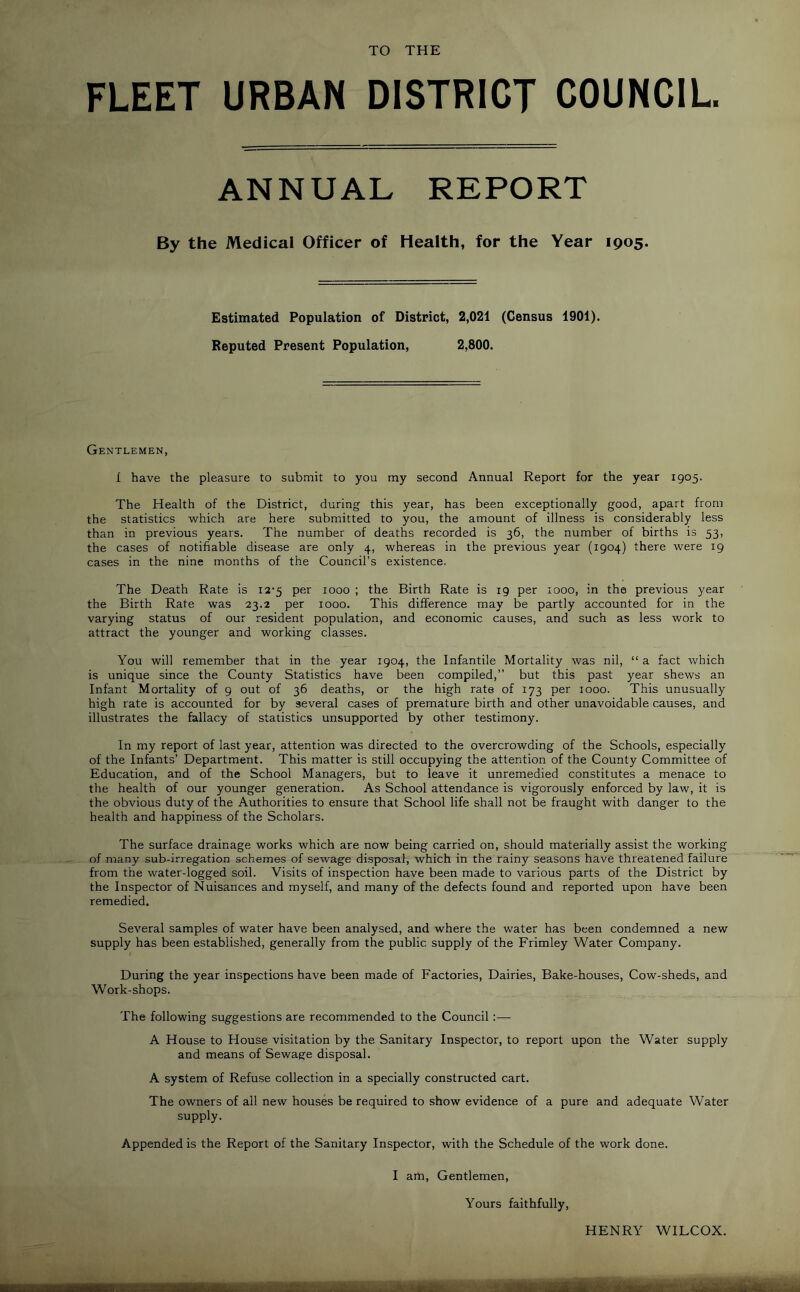 TO THE FLEET URBAN DISTRICT COUNCIL. ANNUAL REPORT By the Medical Officer of Health, for the Year 1905. Estimated Population of District, 2,021 (Census 1901). Reputed Present Population, 2,800. Gentlemen, I have the pleasure to submit to you my second Annual Report for the year 1905. The Health of the District, during this year, has been exceptionally good, apart from the statistics which are here submitted to you, the amount of illness is considerably less than in previous years. The number of deaths recorded is 36, the number of births is 53, the cases of notifiable disease are only 4, whereas in the previous year (1904) there were 19 cases in the nine months of the Council’s existence. The Death Rate is 12-5 per 1000 ; the Birth Rate is 19 per 1000, in the previous year the Birth Rate was 23.2 per 1000. This difference may be partly accounted for in the varying status of our resident population, and economic causes, and such as less work to attract the younger and working classes. You will remember that in the year 1904, the Infantile Mortality was nil, “ a fact which is unique since the County Statistics have been compiled,” but this past year shews an Infant Mortality of 9 out of 36 deaths, or the high rate of 173 per 1000. This unusually high rate is accounted for by several cases of premature birth and other unavoidable causes, and illustrates the fallacy of statistics unsupported by other testimony. In my report of last year, attention was directed to the overcrowding of the Schools, especially of the Infants’ Department. This matter is still occupying the attention of the County Committee of Education, and of the School Managers, but to leave it unremedied constitutes a menace to the health of our younger generation. As School attendance is vigorously enforced by law, it is the obvious duty of the Authorities to ensure that School life shall not be fraught with danger to the health and happiness of the Scholars. The surface drainage works which are now being carried on, should materially assist the working of many sub-irregation schemes of sewage disposal, which in the rainy seasons have threatened failure from the water-logged soil. Visits of inspection have been made to various parts of the District by the Inspector of Nuisances and myself, and many of the defects found and reported upon have been remedied. Several samples of water have been analysed, and where the water has been condemned a new supply has been established, generally from the public supply of the Frimley Water Company. During the year inspections have been made of Factories, Dairies, Bake-houses, Cow-sheds, and Work-shops. The following suggestions are recommended to the Council:— A House to House visitation by the Sanitary Inspector, to report upon the Water supply and means of Sewage disposal. A system of Refuse collection in a specially constructed cart. The owners of all new houses be required to show evidence of a pure and adequate Water supply. Appended is the Report of the Sanitary Inspector, with the Schedule of the work done. I am. Gentlemen, Yours faithfully. HENRY WILCOX. ■■ X .V