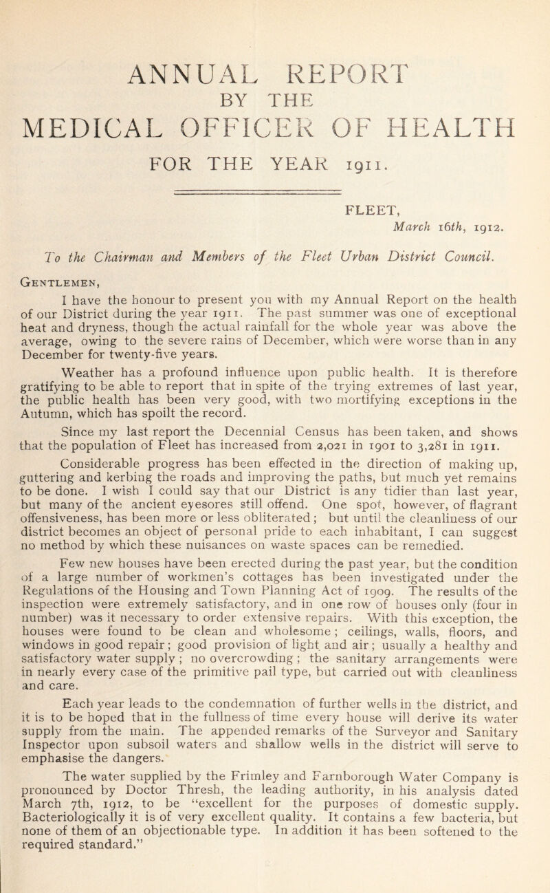 ANNUAL REPORT BY THE MEDICAL OFFICER OF HEALTH FOR THE YEAR 1911. FLEET, March 16 th, 1912. To the Chairman and Members of the Fleet Urban District Council. Gentlemen, I have the honour to present you with my Annual Report on the health of our District during the year 1911. The past summer was one of exceptional heat and dryness, though the actual rainfall for the whole year was above the average, owing to the severe rains of December, which were worse than in any December for twenty-five years. Weather has a profound influence upon public health. It is therefore gratifying to be able to report that in spite of the trying extremes of last year, the public health has been very good, with two mortifying exceptions in the Autumn, which has spoilt the record. Since my last report the Decennial Census has been taken, and shows that the population of Fleet has increased from 2,021 in 1901 to 3,281 in 1911. Considerable progress has been effected in the direction of making up, guttering and kerbing the roads and improving the paths, but much yet remains to be done. I wish I could say that our District is any tidier than last year, but many of the ancient eyesores still offend. One spot, however, of flagrant offensiveness, has been more or less obliterated; but until the cleanliness of our district becomes an object of personal pride to each inhabitant, I can suggest no method by which these nuisances on waste spaces can be remedied. Few new houses have been erected during the past year, but the condition of a large number of workmen’s cottages has been investigated under the Regulations of the Housing and Town Planning Act of 1909. The results of the inspection were extremely satisfactory, and in one row of houses only (four in number) was it necessary to order extensive repairs. With this exception, the houses were found to be clean and wholesome; ceilings, walls, floors, and windows in good repair; good provision of light and air; usually a healthy and satisfactory water supply ; no overcrowding ; the sanitary arrangements were in nearly every case of the primitive pail type, but carried out with cleanliness and care. Each year leads to the condemnation of further wells in the district, and it is to be hoped that in the fullness of time every house will derive its water supply from the main. The appended remarks of the Surveyor and Sanitary Inspector upon subsoil waters and shallow wells in the district will serve to emphasise the dangers. The water supplied by the Frimley and Farnborough Water Company is pronounced by Doctor Thresh, the leading authority, in his analysis dated March 7th, 1912, to be “excellent for the purposes of domestic supply. Bacteriologically it is of very excellent quality. It contains a few bacteria, but none of them of an objectionable type. In addition it has been softened to the required standard.”