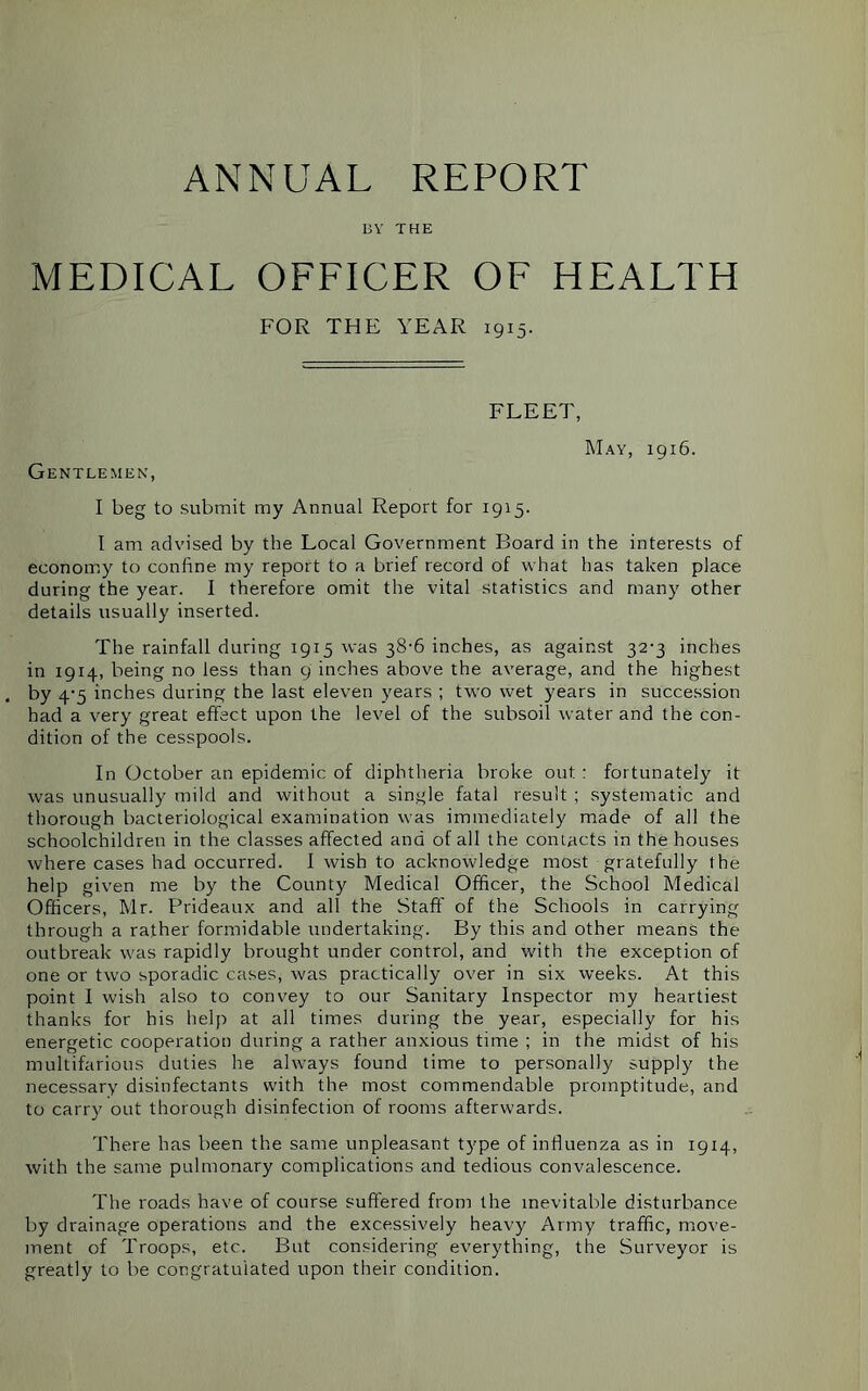 ANNUAL REPORT BY THE MEDICAL OFFICER OF HEALTH FOR THE YEAR 1915. FLEET May, 1916. Gentlemen, I beg to submit my Annual Report for 1915. I am advised by the Local Government Board in the interests of economy to coniine my report to a brief record of what has taken place during the year. I therefore omit the vital statistics and many other details usually inserted. The rainfall during 1915 was 38-6 inches, as against 32-3 inches in 19x4, being no less than 9 inches above the average, and the highest by 4-5 inches during the last eleven years ; two wet years in succession had a very great effect upon the level of the subsoil water and the con- dition of the cesspools. In October an epidemic of diphtheria broke out : fortunately it was unusually mild and without a single fatal result ; systematic and thorough bacteriological examination was immediately made of all the schoolchildren in the classes affected and of all the contacts in the houses where cases had occurred. I wish to acknowledge most gratefully the help given me by the County Medical Officer, the School Medical Officers, Mr. Prideaux and all the Staff of the Schools in carrying through a ra,ther formidable undertaking. By this and other means the outbreak was rapidly brought under control, and with the exception of one or two sporadic cases, was practically over in six weeks. At this point I wish also to convey to our Sanitary Inspector my heartiest thanks for his help at all times during the year, especially for his energetic cooperation during a rather anxious time ; in the midst of his multifarious duties he always found time to personally supply the necessary disinfectants with the most commendable promptitude, and to carry out thorough disinfection of rooms afterwards. There has been the same unpleasant type of influenza as in 1914, with the same pulmonary complications and tedious convalescence. The roads have of course suffered from the inevitable disturbance by drainage operations and the excessively heavy Army traffic, move- ment of Troops, etc. But considering everything, the Surveyor is greatly to be congratulated upon their condition.