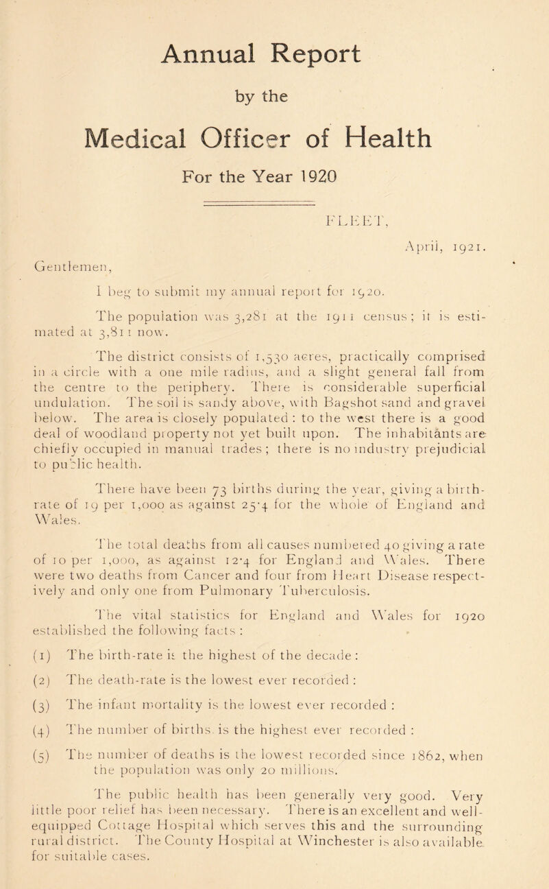 Annual Report by the Medical Officer of Health For the Year 1920 FLEET, Gentlemen, Aprii, 1921. I beg to submit my annual report for 1920. The population was 3,281 at the 1911 census; it is esti- mated at 3,811 now. The district consists ot 1,530 acres, practically comprised in a circle with a one mile radius, and a slight general fall from the centre to the periphery. There is considerable superficial undulation. The soil is sandy above, with Bagshot sand and gravel below. The area is closely populated : to the west there is a good deal of woodland property not yet built upon. The inhabitants are chiefly occupied in manual trades; there is no industry prejudicial to dublie health. L There have been 73 births during rate of 19 per 1,000 as against 25*4 for the Wales. the year, giving a birth- whole of England and The total deaths from all causes numbered 40 giving a rate of 10 per 1,000, as against 12-4 for England and Wales. There were two deaths from Cancer and four from Heart Disease respect- ively and only one from Pulmonary Tuberculosis. The vital statistics for England and Wales for 1920 established the following facts : (1) The birth-rate it the highest of the decade: (2) The death-rate is the lowest ever recorded : (3) The infant mortality is the lowest ever recorded : (4) The number of births is the highest ever recorded : (5) The number of deaths is the lowest recorded since 1862, when the population was only 20 millions. The public health has been generally very good. Very little poor relief has been necessary. There is an excellent and well- equipped Cottage Hospital which serves this and the surrounding rural district. The County Hospital at Winchester is also available for suitable cases.