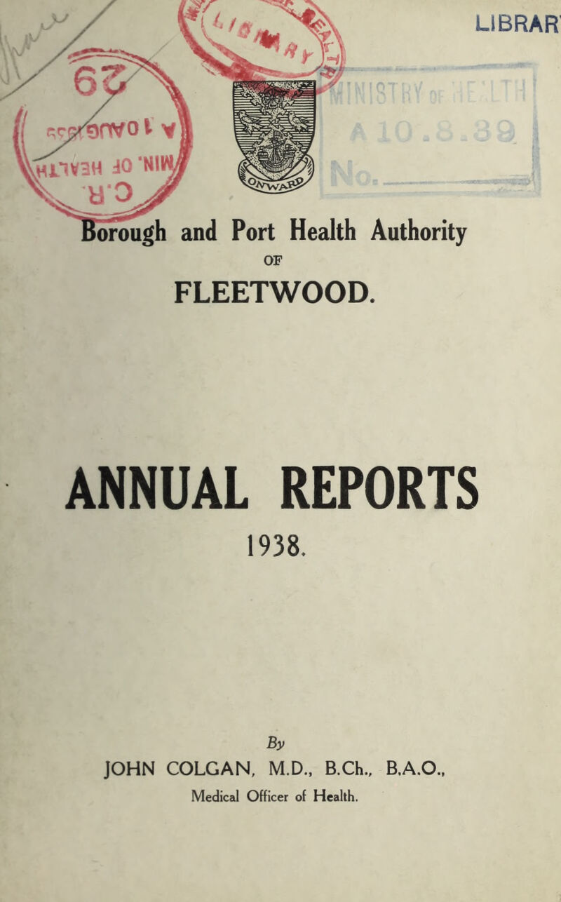 LIBRAR' and Port Health Authority OF FLEETWOOD. ANNUAL REPORTS 1938. By JOHN COLGAN, M.D., B.Ch., Medical Officer of Health.