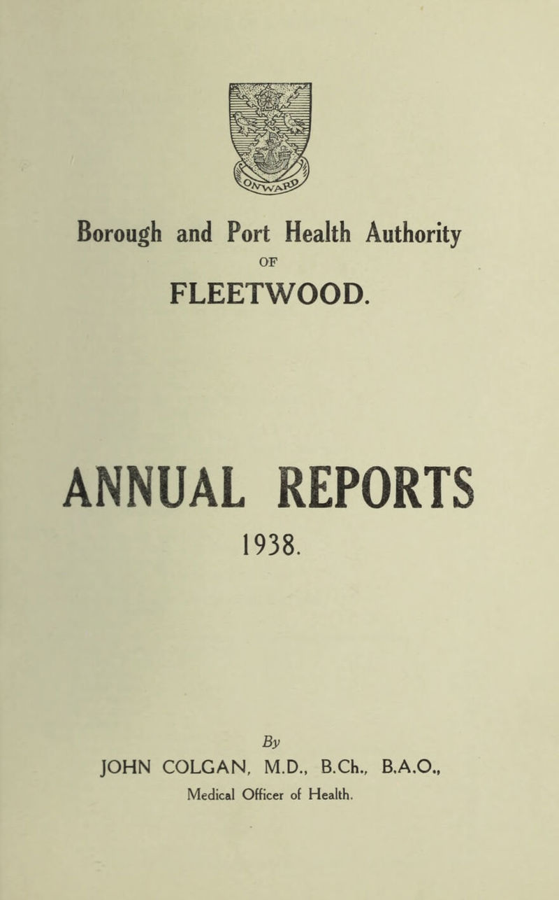 Borough and Port Health Authority OF FLEETWOOD. ANNUAL REPORTS 1938. By JOHN COLGAN, M.D.. B.Ch., B.A.O.