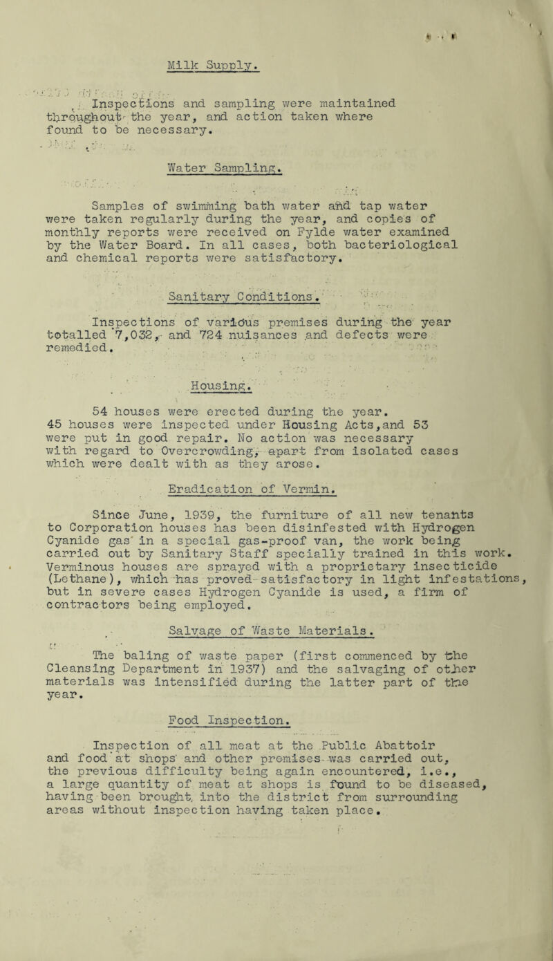 W ■* 9 V t Milk Supply. - ) . .; • • • sJ j ‘ j. Inspections and sampling v;ere maintained tkreughout'- the year, and action taken where found to be necessary, ■ •* ^ Water Sampling;. Samples of sv^imming bath v^ater ahd tap water were taken regularly during the year, and copies of monthly reports were received on Fylde water examined by the Water Board. In all cases, both bacteriological and chemical reports were satisfactory. Sanitary Conditions.' • Inspections of varldus premises during the year totalled 7,032,- and 724 nuisances and defects were remedied. .;r • Housing. ' ■ y 54 houses were erected during the year. 45 houses were inspected under Housing Acts,and 53 were put in good repair. No action was necessary v;ith regard to Overcrowdingy-apart from Isolated cases which were dealt with as they arose. Eradication of Vermin. Since June, 1939, the furniture of all new tenants to Corporation houses has been disinfested with Hydrogen Cyanide gas' in a special gas-proof van, the work being carried out by Sanitary Staff specially trained in this work. Verminous houses are sprayed with a proprietary insecticide (Lethane), which has proved-satisfactory in light infestations, but in severe cases Hydrogen Cyanide is used, a firm of contractors being employed. Salvage of Waste Materials. ft The baling of waste paper (first commenced by the Cleansing Department in 1937) and the salvaging of otJaer materials was intensified during the latter part of tlh© year. Food Inspection. Inspection of all meat at the Public Abattoir and food'at shops' and other premises-was carried out, the previous difficulty being again encountered, l.e., a large quantity of meat at shops is found to be diseased, having-been brou^t, into the district from surrounding areas without Inspection having taken place.