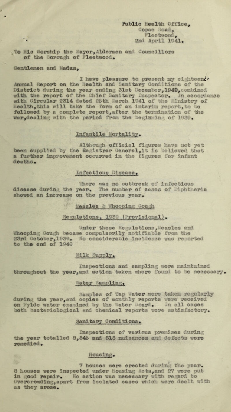 Public hecltli Cfflce, Cope© Aomd, F^leetwooii, 2nrl April 1941 • His Worship the &syor,Ald©men and Councillors of th© ioroujj^ of Fleetwood. Centlemen and Fadara, I have pleasure to present my el^i^toeni/i Annual Heport on the Health and Sanitary Conditions of the District during the year ending 31st December,1941D,cc«3blnod with the report of the Chief Sanitary Inspector. In accordance Circular 2314 dated 26 th Ljircb 1941 of the ; Inis try of Health,this will take the form of an interim rei>ort,to be follow^ by a complete import,after the termination of the war,dealing with the period from the boglnjning of 1939. Inf anti le or tall ty . Although official fltgures have not yet been supplied by the fieglstrar cenerel,lt is believed tliat a further improvement occurred in the fif‘;;uros for 5.nfent deaths* Infectious Disease. There was no outbreak of infectious disease d\irlng tlie year. Tiie number of esses of idj^theria sho'simd an Increase on the previous year. ^‘:ea8le^ / vihoopina; ;ou.h Regulations* 1939 (i rovisional). Under tliese Ref;?ulations,s.*oa8les and \fehooplng CoUi^h beoasae comjmlsorlly notifiable from tlie 23rd 0ctobor,1939. So considerable incidence was reoorted to the end of 1940 Milk Supply. Inspections and sampling wore maintained throughout tiie year,and action taken ^lere foiind to be necessary. Vtiater -larapllng. Samples of Tap Water were talscn regularly during the year,and copies of montljly reports vmre iwcelved on i'^lde water examined by the vVater lioarfi. in all cases both oactcrlologlcal anci chemical reports were satisfactory. Sanitary Conditions. XnBpectl<»is of varScus prenises during the year totalled 8,54b and 515 nuisances and defects were remedied* Housing. 7 houses were erected during the year. 8 Louses were inspected under housing Act3,aiki 27 were put In :ood repair. Ho action was necessary with re^^rd to tv©rcrowdlng,apart from Isolated cases which were dealt with as they arose.