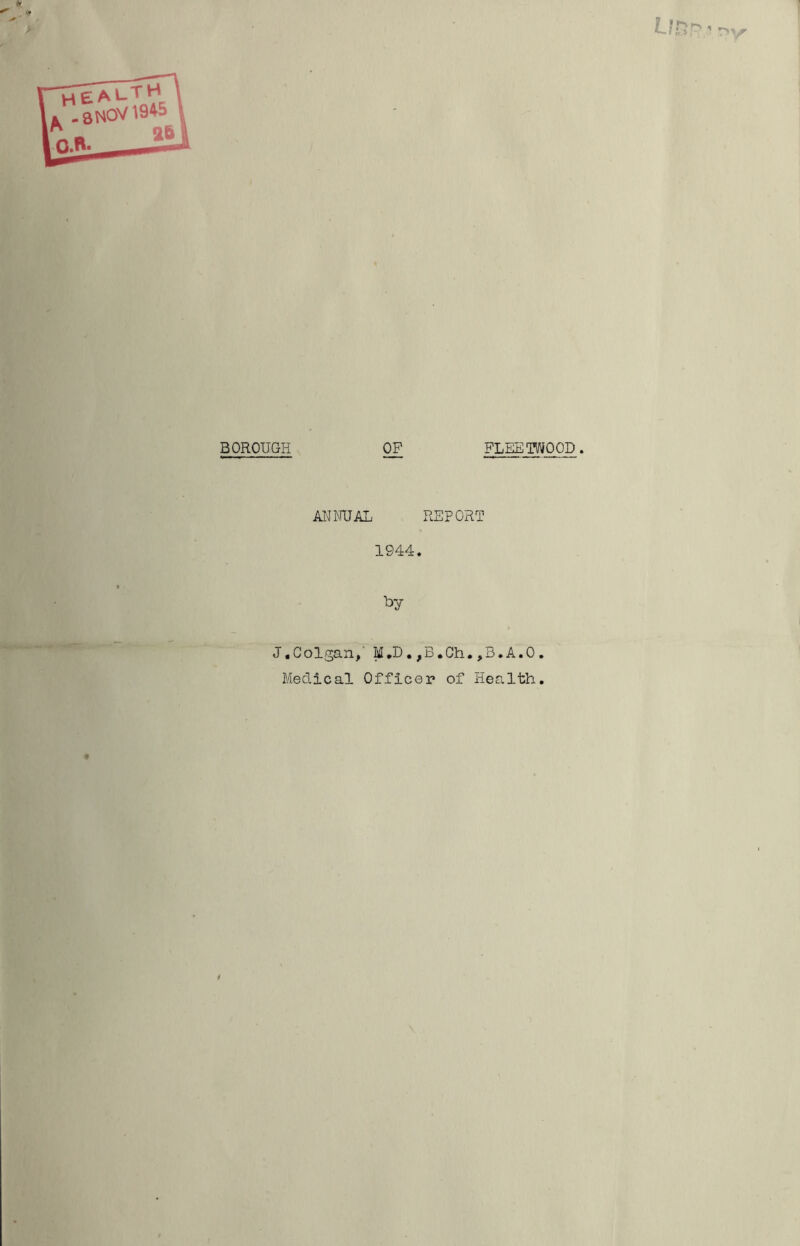 BOROUGH OP FLEETWOOD. ANNUAL REPORT 1944. *>y J.Colgan, M.D•,B.0h.,B.A.O Medical Officer of Health