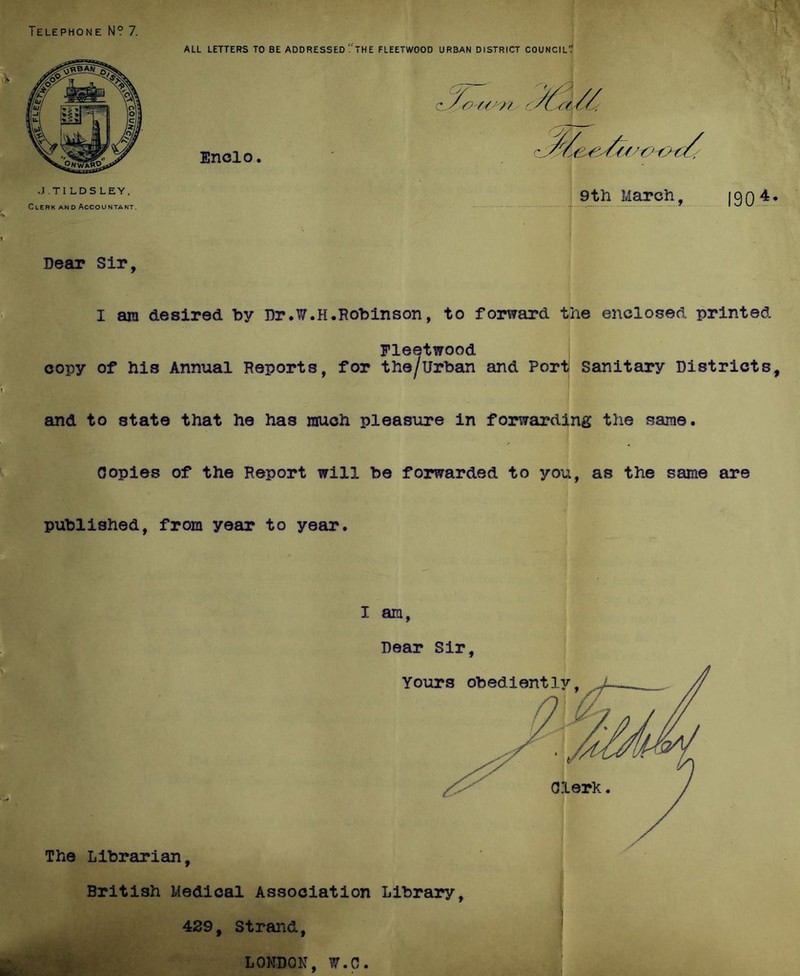 ALL LETTERS TO BE ADDRESSED tHE FLEETWOOD URBAN DISTRICT COUNCIL’.' Defiu? Sir, I am desired by Dr.¥.H.Robinson, to forward the enclosed printed Fleetwood copy of his Annual Reports, for the/urban and Port Sanitary Districts, and to state that he has rauch pleasure in forwarding the same. Copies of the Report will be forwarded to you, as the same are published, from year to year. I am, Dear Sir, The Librarian, British Medical Association Library, 429, Strand, LONDON, W.C.