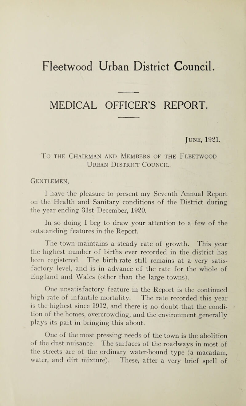 MEDICAL OFFICER’S REPORT. June, 1921. To the Chairman and Members of the Fleetwood Urban District Council. Gentlemen, I have the pleasure to present my Seventh Annual Report on the Health and Sanitary conditions of the District during the year ending 31st December, 1920. In so doing I beg to draw your attention to a few of the outstanding features in the Report. The town maintains a steady rate of growth. This year the highest number of births ever recorded in the district has been registered. The birth-rate still remains at a very satis¬ factory level, and is in advance of the rate for the whole of England and Wales (other than the large towns). One unsatisfactory feature in the Report is the continued high rate of infantile mortality. The rate recorded this year is the highest since 1912, and there is no doubt that the condi¬ tion of the homes, overcrowding, and the environment generally plays its part in bringing this about. One of the most pressing needs of the town is the abolition of the dust nuisance, d he surfaces of the roadways in most of the streets are of the ordinary water-bound type (a macadam, water, and dirt mixture). These, after a very brief spell of