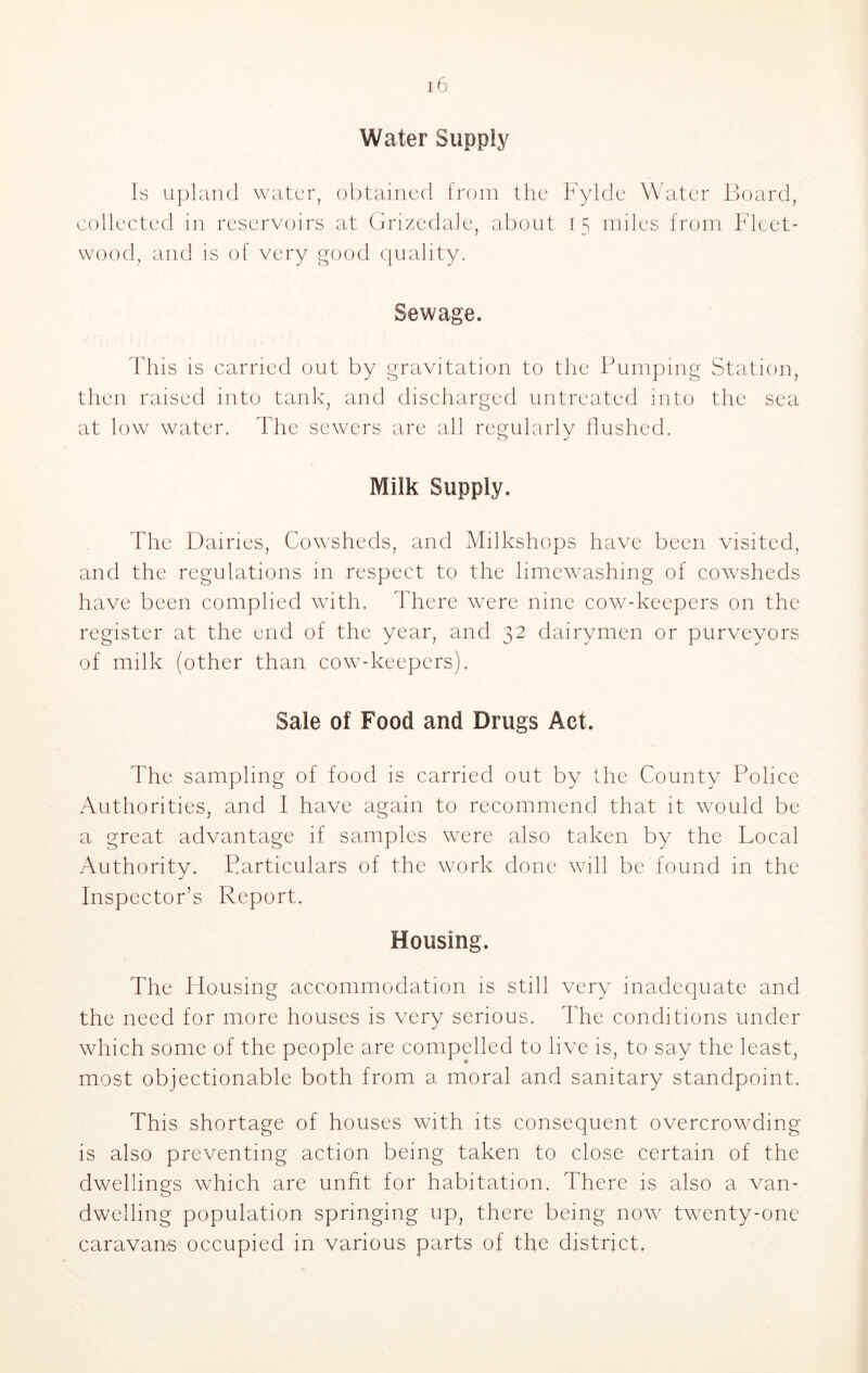 Water Supply Is upland water, obtained from the Fylde Water Board, collected in reservoirs at Grizedale, about 15 miles from Fleet- wood, and is of very good quality. Sewage. This is carried out by gravitation to the Pumping Station, then raised into tank, and discharged untreated into the sea at low water. The sewers are all regularly flushed. Milk Supply. The Dairies, Cowsheds, and Milkshops have been visited, and the regulations in respect to the limewashing of cowsheds have been complied with. There were nine cow-keepers on the register at the end of the year, and 32 dairymen or purveyors of milk (other than cow-keepers). Sale of Food and Drugs Act. The sampling of food is carried out by the County Police Authorities, and I have again to recommend that it would be a great advantage if samples were also taken by the Local Authority. Particulars of the work done will be found in the Inspector’s Report. Housing. The Housing accommodation is still very inadequate and the need for more houses is very serious. The conditions under which some of the people are compelled to live is, to say the least, most objectionable both from a moral and sanitary standpoint. This shortage of houses with its consequent overcrowding is also preventing action being taken to close certain of the dwellings which are unfit for habitation. There is also a van- dwelling population springing up, there being now twenty-one caravans occupied in various parts of the district.