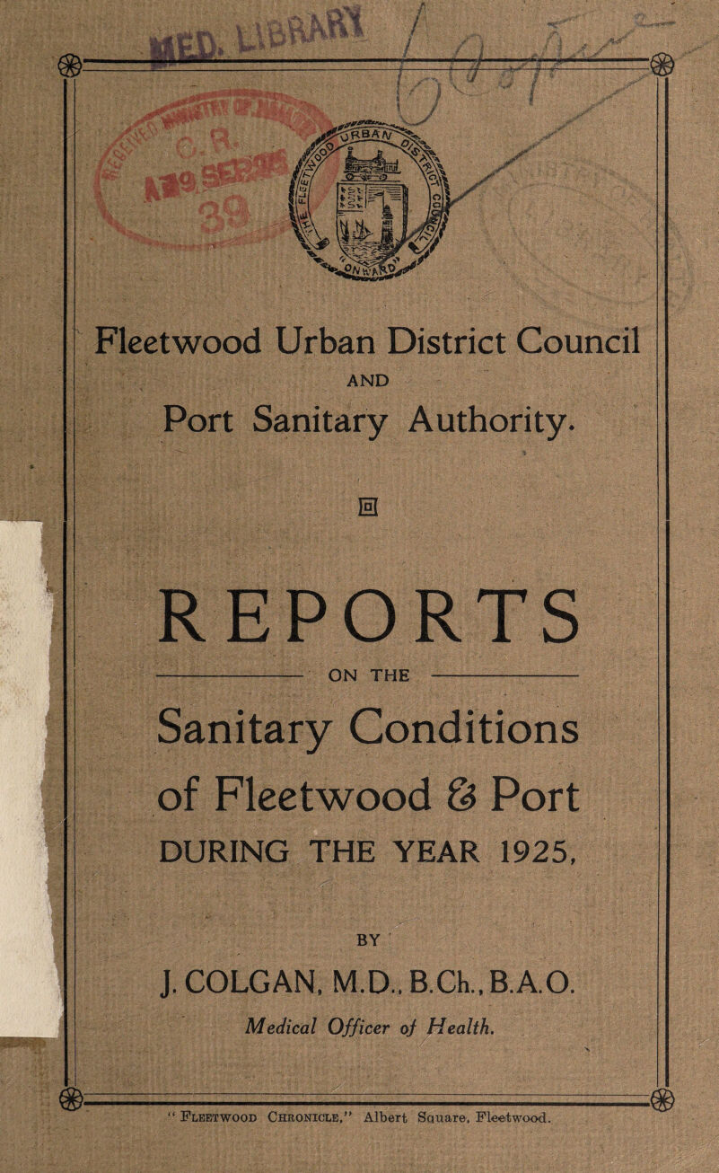AND Port Sanitary Authority. 0 REPORTS ON THE — Sanitary Conditions of Fleetwood & Port DURING THE YEAR 1925, BY J. COLGAN, M.D.. B.Ch., B.A.O. Medical Officer of Health. “ Fleetwood Chronicle,” Albert Sctuare, Fleetwood.