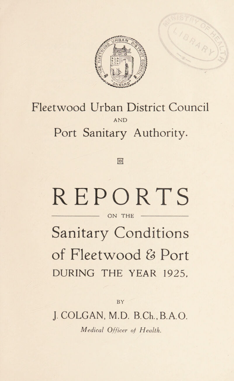 AND Port Sanitary Authority. 0 REPORTS ON THE Sanitary Conditions of Fleetwood & Port DURING THE YEAR 1925, J. COLGAN. M.D. B.CL.B.A.O. Medical Officer of Health.