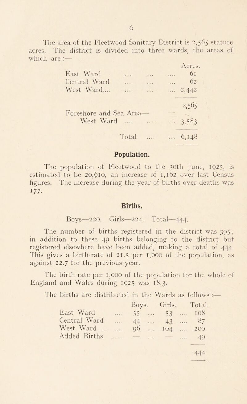 The area of the Fleetwood Sanitary District is 2,565 statute acres. The district is divided into three wards, the areas of which are ;— Acres. East Ward 61 Central Ward 62 West Ward.... .... 2,442 2,565 Eoreshore and Sea Area— West Ward 3,583 Total .... 6,148 Population. The population of Fleetwood to the 30th June, 1925, is estimated to be 20,610, an increase of 1,162 over last Census figures. The increase during the year of births over deaths was 177- Births. Boys—220. Girls—224. Total—444. The number of births registered in the district was 395 ; in addition to these 49 births belonging to the district but registered elsewhere have been added, making a total of 444. This gives a birth-rate of 21.5 per 1,000 of the population, as against 22.7 for the previous year. The birth-rate per 1,000 of the population for the whole of England and Wales during 1925 was 18.3. The births are distributed in the Wards as follows :— Boys. Girls. Total. East Ward .... 55 .... 53 .... 108 Central Ward .... 44 .... 43 .... 87 West Ward 96 .... 104 .... 200 Added Births .... — .... — .... 49 444