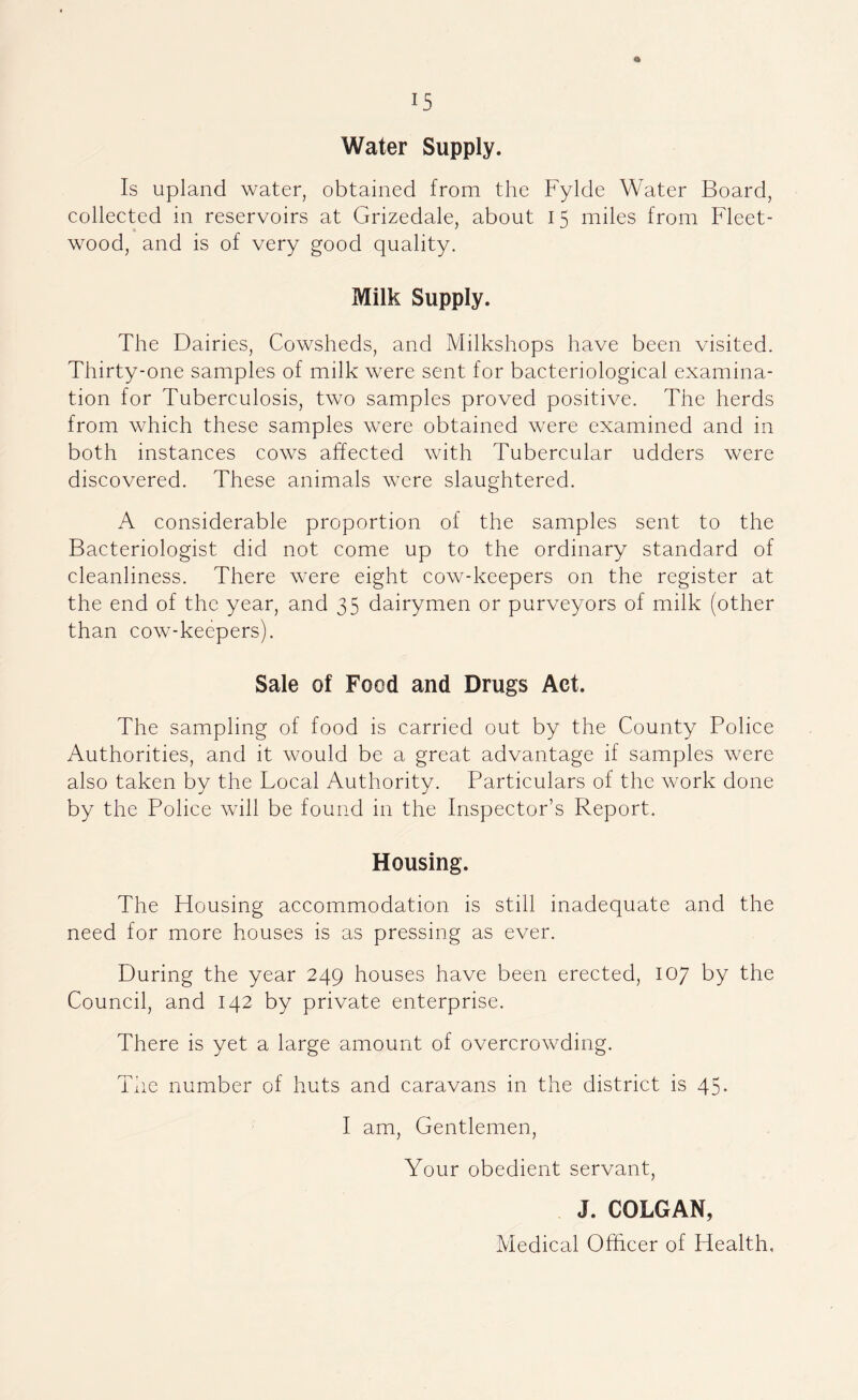 Water Supply. Is upland water, obtained from the Fylde Water Board, colleeted in reservoirs at Grizedale, about 15 miles from Fleet- wood, and is of very good quality. Milk Supply. The Dairies, Cowsheds, and Milkshops have been visited. Thirty-one samples of milk were sent for bacteriological examina- tion for Tuberculosis, two samples proved positive. The herds from which these samples were obtained were examined and in both instances cows affected with Tubercular udders were discovered. These animals were slaughtered. A considerable proportion of the samples sent to the Bacteriologist did not come up to the ordinary standard of cleanliness. There were eight cow-keepers on the register at the end of the year, and 35 dairymen or purveyors of milk (other than cow-keepers). Sale of Food and Drugs Act. The sampling of food is carried out by the County Police Authorities, and it would be a great advantage if samples were also taken by the Local Authority. Particulars of the work done by the Police will be found in the Inspector’s Report. Housing. The Ffousing accommodation is still inadequate and the need for more houses is as pressing as ever. During the year 249 houses have been erected, 107 by the Council, and 142 by private enterprise. There is yet a large amount of overcrowding. The number of huts and caravans in the district is 45- I am. Gentlemen, Your obedient servant, J. COLGAN, Medical Officer of Health,