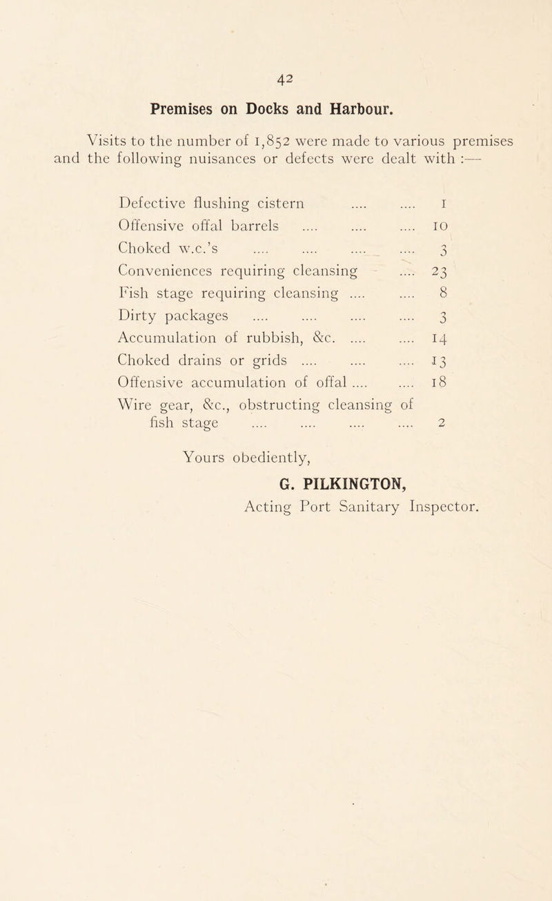 Premises on Docks and Harbour. Visits to the number of 1,852 were made to various premises and the following nuisanees or defeets were dealt with :— Defective flushing cistern .... .... i Offensive offal barrels .... .... .... 10 Choked w.c.’s .... .... .... .... 3 Conveniences requiring cleansing .... 23 Fish stage requiring cleansing .... .... 8 Dirty packages .... .... .... .... 3 Accumulation of rubbish, &c .... 14 Choked drains or grids .... .... .... .13 Offensive accumulation of offal .... .... 18 Wire gear, &c., obstructing cleansing of hsh stage .... .... .... .... 2 Yours obediently, G. PILKINGTON, Acting Port Sanitary Inspector.