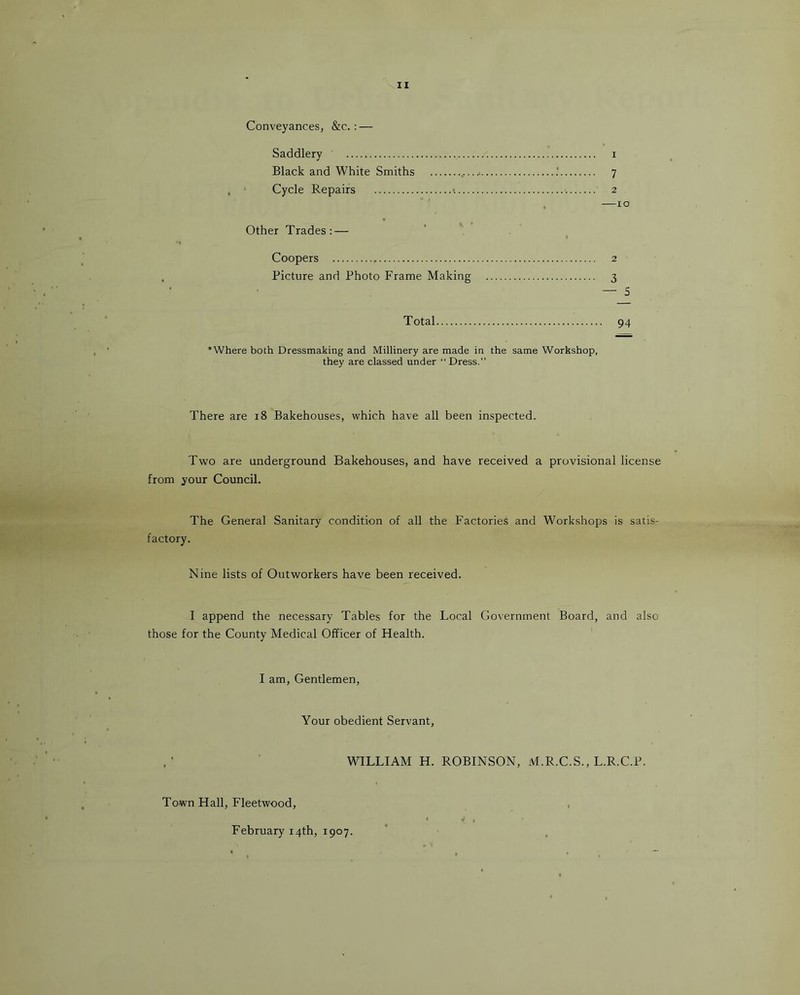 II Conveyances, &c. : — Saddlery i Black and White Smiths 7 . Cycle Repairs •. 2 . —10 Other Trades: — I Coopers 2 Picture and Photo Frame Making 3 — S Total 94 *Where both Dressmaking and Millinery are made in the same Workshop, they are classed under Dress.” There are 18 Bakehouses, which have all been inspected. Two are underground Bakehouses, and have received a provisional license from your Council. The General Sanitary condition of all the Factories and Workshops is satis- factory. Nine lists of Outworkers have been received. I append the necessary Tables for the Local Government Board, and also those for the County Medical Officer of Health. I am. Gentlemen, Your obedient Servant, WILLIAM H. ROBINSON, M.R.C.S.,L.R.C.P. Town Hall, Fleetwood, , February 14th, 1907.