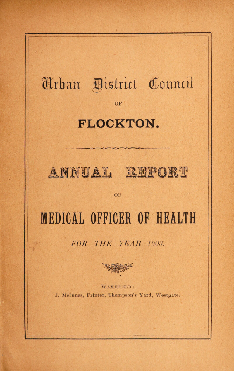 Urban i^istrirt Connnl OF FLOCKTON. 1 M &m OF MEDICAL OFFICER OF HEALTH FOR THE YEAR 1903. AV'akefield : J. Mclnnes, Printer, Thompson’s Yard, Westgate.