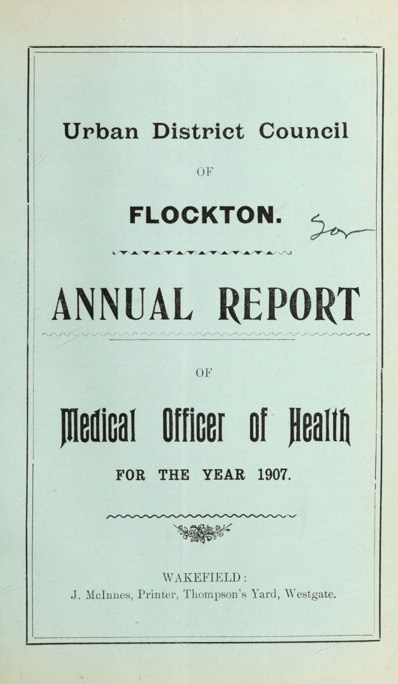 Urban District Council OF FLOCKTON. ^ V ■r-A 'T' Ak A. .A '▼XAA ’▼’ Ak A V'\J ANNUAL REPORT OF piedical Officer of fiealtfi FOR THE YEAR 1907. WAKEFIELD : J. Mclnnes, Printer, Thompson’s Yard, Westgate.