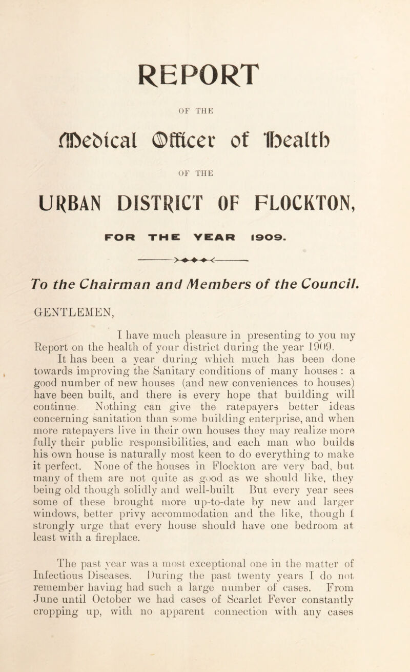 REPORT OF THE fTftebical ©fRcer of Ibealtb OF THE URBAN DISTRICT OF FLOCKTON, FOR THE YEAR 1909. To the Chairman and Members of the Council. GENTLEMEN, I have much pleasure in presenting to you my Report on the health of your district during the year 1909. It has been a year during which much has been done towards improving the Sanitary conditions of many houses : a good number of new houses (and new conveniences to houses) have been built, and there is every hojDe that building will continue. Nothing can give the ratepayers better ideas concerning sanitation than some building enterprise, and when more ratepayers live in their own houses they may realize more fully their public responsibilities, and each man who builds his own house is naturally most keen to do everything to make it perfect. None of the houses in Flockton are very bad, but many of them are not quite as good as we should like, they being old though solidly and well-built But every year sees some of these brought more up-to-date by new and larger windows, better privy accommodation and the like, though f strongly urge that every house should have one bedroom at least with a fireplace. The past year was a most exceptional one in the matter of Infectious Diseases. During tlie past twenty years I do not remember having had such a large number of cases. From June until October we had cases of Scarlet Fever constantly cropping up, with no apparent connection with any cases