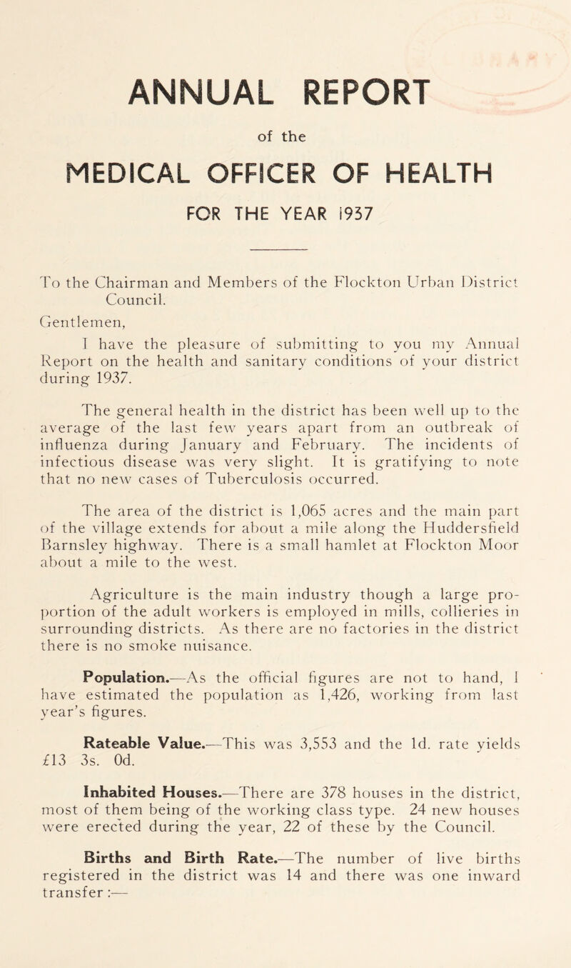 of the MEDICAL OFFICER OF HEALTH FOR THE YEAR 1937 To the Chairman and Members of the Flockton Urban District Council. Gentlemen, I have the pleasure of submitting to you my Annual Report on the health and sanitary conditions of your district during 1937. The general health in the district has been well up to the average of the last few years apart from an outbreak of influenza during January and February. The incidents of infectious disease was very slight. It is gratifying to note that no new cases of Tuberculosis occurred. The area of the district is 1,065 acres and the main part of the village extends for about a mile along the Huddersfield Barnsley highway. There is a small hamlet at Flockton Moor about a mile to the west. Agriculture is the main industry though a large pro- ])ortion of the adult workers is employed in mills, collieries in surrounding districts. As there are no factories in the district there is no smoke nuisance. Population.—As the official figures are not to hand, 1 have estimated the population as 1,426, working from last year’s figures. Rateable Value.—This was 3,553 and the Id. rate yields £13 3s. Od. Inhabited Houses.—There are 378 houses in the district, most of them being of the working class type. 24 new houses were erected during the year, 22 of these by the Council. Births and Birth Rate.—The number of live births registered in the district was 14 and there was one inward transfer:—