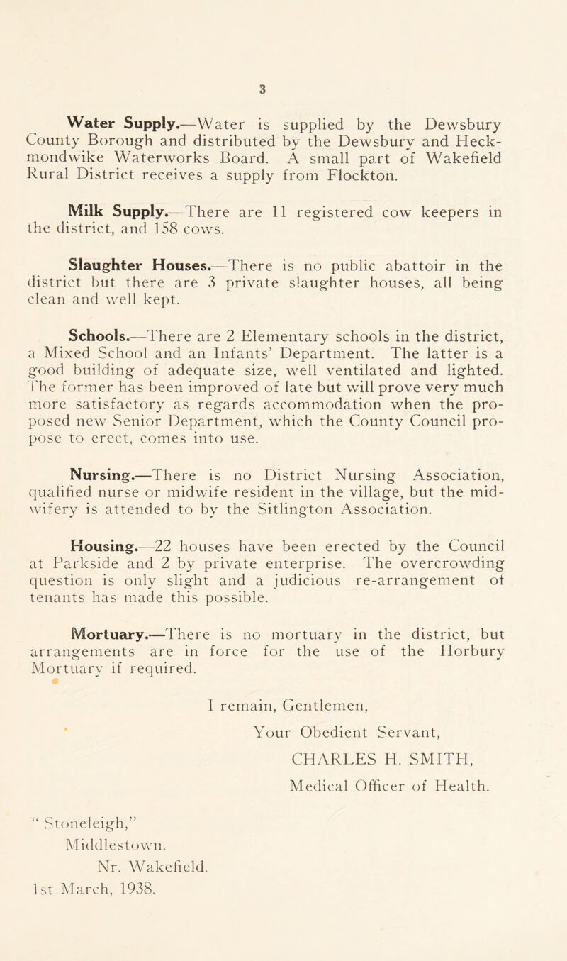 Water Supply.—Water is supplied by the Dewsbury County Borough and distributed by the Dewsbury and Heck- mondwike Waterworks Board. A small part of Wakefield Rural District receives a supply from Flockton. Milk Supply .—There are 11 registered cow keepers in the district, and 158 cows. Slaughter Houses.—There is no public abattoir in the district but there are 3 private slaughter houses, all being clean and well kept. Schools.—There are 2 Elementary schools in the district, a Mixed School and an Infants’ Department. The latter is a good building of adequate size, well ventilated and lighted. 3'he former has been improved of late but will prove very much more satisfactory as regards accommodation when the pro- posed new Senior Department, which the County Council pro- pose to erect, comes into use. Nursing.—There is no District Nursing Association, qualified nurse or midwife resident in the village, but the mid- wifery is attended to by the Sitlington Association. Housing.—22 houses have been erected by the Council at Parkside and 2 by private enterprise. The overcrowding ciuestion is only slight and a judicious re-arrangement of tenants has made this possible. Mortuary.-—There is no mortuary in the district, but arrangements are in force for the use of the Horbury Mortuary if required. 1 remain, Gentlemen, Your Obedient Servant, CHARLES H. SMITH, Medical Officer of Health. “ Stoneleigh,” Middlestown. Nr. Wakefield. 1st March, 1938.