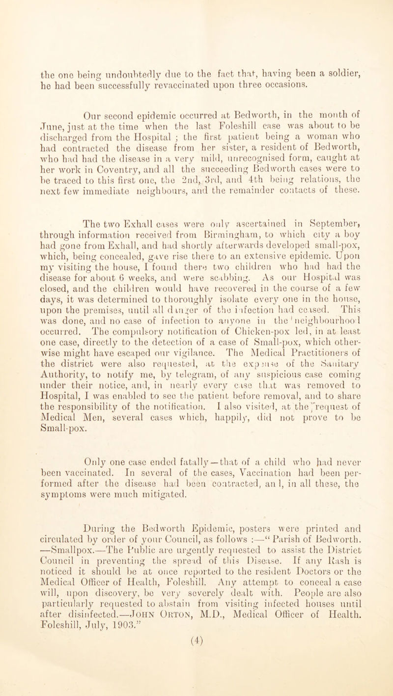 the one being undoubtedly due to the fact that, having been a soldier, he had been successfully revaccinated upon three occasions. Our second epidemic occurred at Bedworth, in the month of June, just at the time when the last Foleshill case was about to be discharged from the Hospital ; the first patient being a woman who had contracted the disease from her sister, a resident of Bedworth, who had had the disease in a very mild, unrecognised form, caught at her work in Coventry, and all the succeeding Bedworth cases were to be traced to this first one, the 2nd, 3rd, and 4th being relations, the next few immediate neighbours, and the remainder contacts of these. The two Exhall cases were only ascertained in September, through information received from Birmingham, to which city a boy had gone from Exhall, and had shortly afterwards developed small-pox, which, being concealed, gave rise there to an extensive epidemic. Upon my visiting the house, I found there two children who had had the disease for about 6 weeks, and were scabbing. As our Hospital was closed, and the children would have recovered in the course of a few days, it was determined to thoroughly isolate every one in the house, upon the premises, until all dinner of the infection had ceased. This was done, and no case of infection to anyone in the 1 neighbourhood occurred. The compulsory notification of Chicken-pox led, in at least one case, directly to the detection of a case of Small-pox, which other- wise might have escaped our vigilance. The Medical Practitioners of the district were also requested, at the expanse of the Sanitary Authority, to notify me, by telegram, of any suspicious case coming under their notice, and, in nearly every case that was removed to Hospital, I was enabled to see the patient before removal, and to share the responsibility of the notification. I also visited, at the’request of Medical Men, several cases which, happily, did not prove to be Small-pox. Only one case ended fatally —that of a child who had never been vaccinated. In several of the cases, Vaccination had been per- formed after the disease had been contracted, an 1, in all these, the symptoms were much mitigated. During the Bedworth Epidemic, posters were printed and circulated by order of your Council, as follows :—“ Parish of Bedworth. —Smallpox.—The Public are urgently requested to assist the District Council in preventing the spread of this Disease. If any Pash is noticed it should be at once reported to the resident Doctors or the Medical Officer of Health, Foleshill. Any attempt to conceal a case will, upon discovery, be very severely dealt with. People are also particularly requested to abstain from visiting infected houses until after disinfected.—John Orton, M.D., Medical Officer of Health. Foleshill, July, 1903.