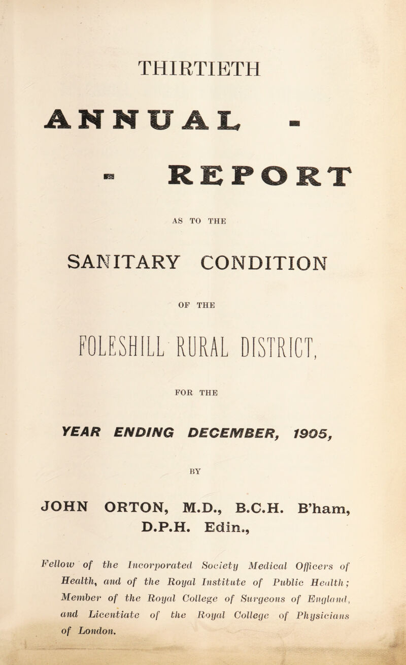 THIRTIETH ANNUAL - REPORT AS TO THE SANITARY CONDITION OF THE F -- KJ i^H L RURAL D m m FOR THE YEAR ENDING DECEMBER, 1905, BY JOHN ORTON, M.D., B.C.H. B’ham, D.P.H. Edin., Fellow of the Incorporated Society Medical Officers of Health, and of the Royal Institute of Public Health; Member of the Royal College of Surgeons of England, and Licentiate of the Royal College of Physicians of London.