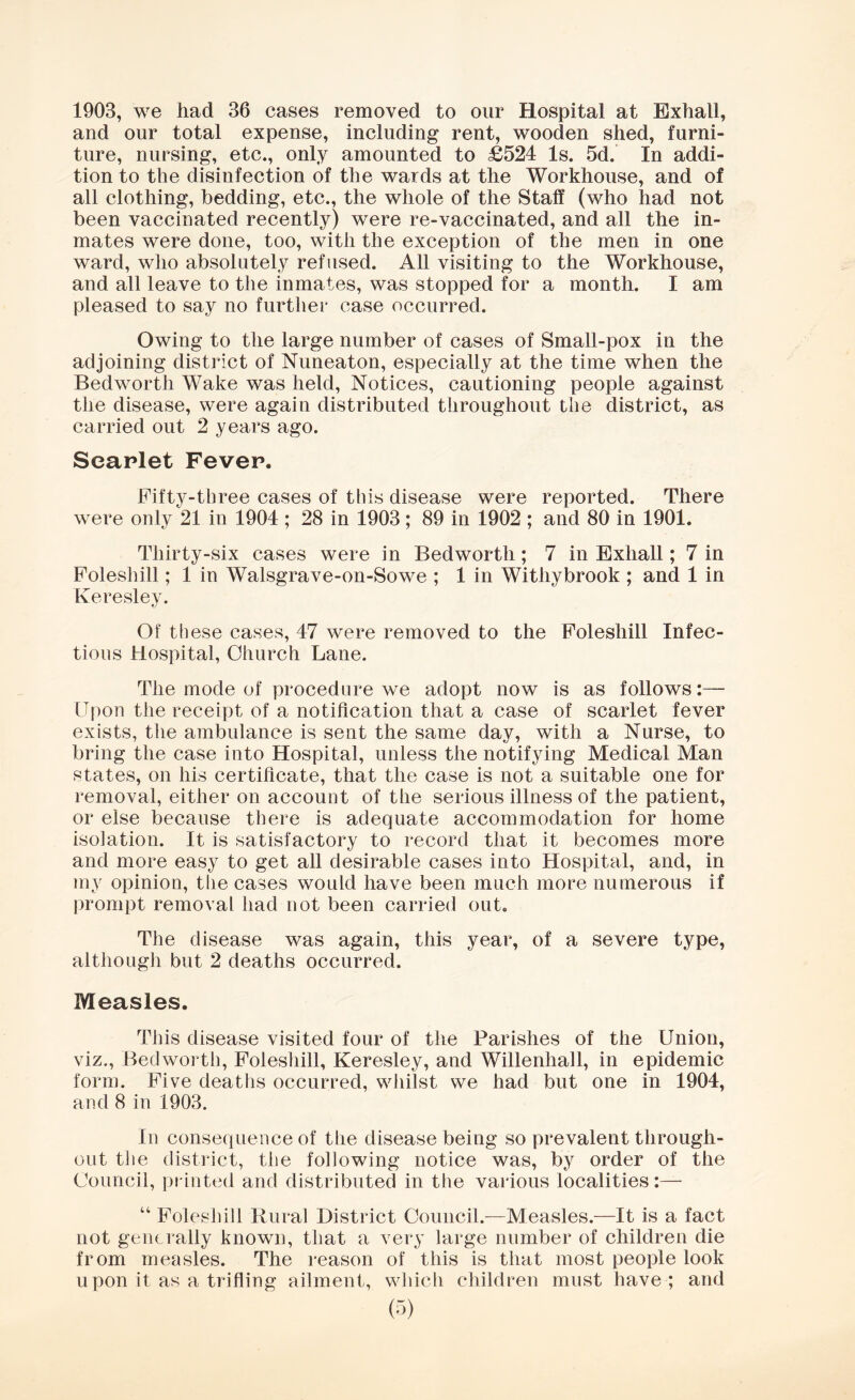 1903, we had 36 cases removed to our Hospital at Exhall, and our total expense, including rent, wooden shed, furni- ture, nursing, etc., only amounted to £524 Is. 5d. In addi- tion to the disinfection of the wards at the Workhouse, and of all clothing, bedding, etc., the whole of the Staff (who had not been vaccinated recently) were re-vaccinated, and all the in- mates were done, too, with the exception of the men in one ward, who absolutely refused. All visiting to the Workhouse, and all leave to the inmates, was stopped for a month. I am pleased to say no further case occurred. Owing to the large number of cases of Small-pox in the adjoining district of Nuneaton, especially at the time when the Bedworth Wake was held, Notices, cautioning people against the disease, were again distributed throughout the district, as carried out 2 years ago. Scarlet Fever. Fifty-three cases of this disease were reported. There were only 21 in 1904 ; 28 in 1903; 89 in 1902 ; and 80 in 1901. Thirty-six cases were in Bedworth; 7 in Exhall; 7 in Foleshill; 1 in Walsgrave-on-Sowe ; 1 in Withybrook ; and 1 in Keresley. Of these cases, 47 were removed to the Foleshill Infec- tious Hospital, Church Lane. The mode of procedure we adopt now is as follows:— Upon the receipt of a notification that a case of scarlet fever exists, the ambulance is sent the same day, with a Nurse, to bring the case into Hospital, unless the notifying Medical Man states, on his certificate, that the case is not a suitable one for removal, either on account of the serious illness of the patient, or else because there is adequate accommodation for home isolation. It is satisfactory to record that it becomes more and more easy to get all desirable cases into Hospital, and, in my opinion, the cases would have been much more numerous if prompt removal had not been carried out. The disease was again, this year, of a severe type, although but 2 deaths occurred. Measles. This disease visited four of the Parishes of the Union, viz., Bedworth, Foleshill, Keresley, and Willenhall, in epidemic form. Five deaths occurred, whilst we had but one in 1904, and 8 in 1903. In consequence of the disease being so prevalent through- out the district, the following notice was, by order of the Council, printed and distributed in the various localities:— “ Foleshill Rural District Council.—Measles.—It is a fact not generally known, that a very large number of children die from measles. The reason of this is that most people look upon it as a trifling ailment, which children must have ; and