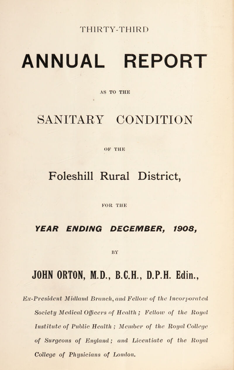 THIRTY-THIRD ANNUAL REPORT AS TO THE SANITARY CONDITION OF THE Foleshill Rural District, FOR THE YEAR ENDING DECEMBER, 1908, BY JOHN ORTON, M.D., D.P.H. Editi., Ex-President Midland Branch, and Fellow of the Incorporated Society Medical Officers nf Health ; Felloiv of the Royal Institute of Public Health ; Member of the Royal Colleye of Surgeons of England; and Licentiate of the Royal College of Physicians of London.