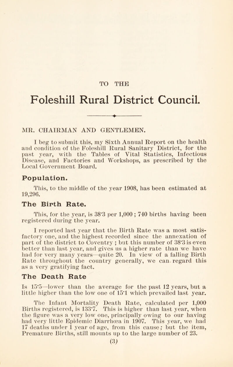 TO THE Foleshill Rural District Council. > MR. CHAIRMAN AND GENTLEMEN. I beg to submit this, my Sixth Annual Report on the health and condition of the Foleshill Rural Sanitary District, for the past year, with the Tables of Vital Statistics, Infectious Disease, and Factories and Workshops, as prescribed by the Local Government Board. Population. This, to the middle of the year 1908, has been estimated at 19,296. The Bipth Rate. This, for the year, is 38*3 per 1,000 ; 740 births having been registered during the year. I reported last year that the Birth Rate was a most satis- factory one, and the highest recorded since the annexation of part of the district to Coventry ; but this number of 38*3 is even better than last year, and gives us a higher rate than we have had for very many years—quite 20. In view of a falling Birth Rate throughout the country generally, we can. regard this as a very gratifying fact. The Death Rate Is 15*5—lower than the average for the past 12 years, but a little higher than the low one of 15*1 which prevailed last year. The Infant Mortality Death Rate, calculated per 1,000 Births registered, is 133*7. This is higher than last year, when the figure was a very low one, principally owing to our having had very little Epidemic Diarrhoea in 1907. This year, we had 17 deaths under 1 year of age, from this cause; but the item, Premature Births, still mounts up to the large number of 23.