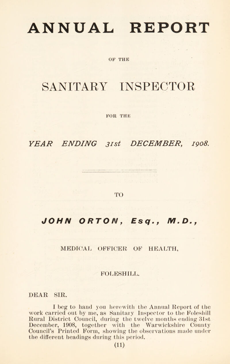 ANNUAL REPORT OF THE SANITARY INSPECTOR FOR THE YEAR ENDING 31st DECEMBER, 1908, TO JOHN ORTON, Esq,, MEDTCAI. OFFICER OF HEALTH, FOLESHILL. DEAR SIR. I beg to hand you herewith the Annual Report of the work carried out by me, as Sanitary Inspector to the Foleshill Rural District Council, duiing the twelve months ending 3Ist December, 1908, together with the Warwickshire County Council’s Printed Form, showing the observations made under the different headings during this period.