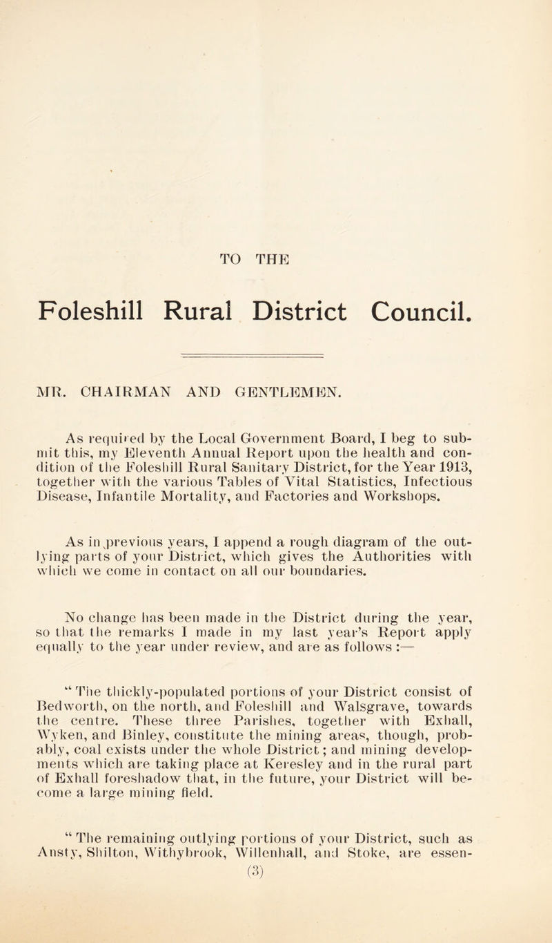 TO THE Foleshill Rural District Council. MR. CHAIRMAN AND GENTLEMEN. As required by the Local Government Board, I beg to sub- mit this, my Eleventh Annual Report upon the health and con- dition of the Eolesliill Rural Sanitary District, for the Year 1913, together with the various Tables of Vital Statistics, Infectious Disease, Infantile Mortality, and Factories and Workshops. As inqDrevious years, I append a rough diagram of the out- lying parts of your District, which gives the Authorities with which we come in contact on all our boundaries. No cliange has been made in the District during the year, so that the remarks I made in my last year’s Report apply equally to the year under review, and are as follows :— ‘‘ Tile thickly-populated portions of your District consist of Bedworth, on the north, and Foleshill and Walsgrave, towards the centre. These three Parishes, together with Exhall, Wyken, and Binley, constitute the mining areas, though, prob- ably, coal exists under the whole District; and mining develop- ments which are taking place at Keresley and in the rural part of Exhall foreshadow that, in the future, your District will be- come a large mining field. “ The remaining outlying portions of your District, such as Ansty, Shilton, Withybrook, Willenhall, and Stoke, are essen-