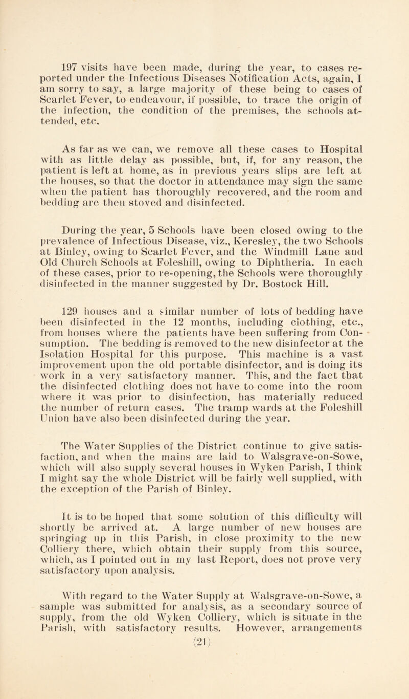 197 visits have been made, during the year, to cases re- ported under the Infectious Diseases Notification Acts, again, I am sorry to say, a large majority of these being to cases of Scarlet Fever, to endeavour, if possible, to trace the origin of the infection, the condition of the premises, the schools at- tended, etc. As far as we can, we remove all these cases to Hospital with as little delay as possible, but, if, for any reason, the patient is left at home, as in previous years slips are left at the houses, so that the doctor in attendance may sign the same when the patient has thoroughly recovered, and the room and bedding are then stoved and disinfected. During the year, 5 Schools have been closed owing to the prevalence of Infectious Disease, viz., Keresley, the two Schools at Binley, owing to Scarlet Fever, and the Windmill Lane and Old Church Schools at Foleshill, owing to Diphtheria. In each of these cases, prior to re-opening, the Schools were thoroughly disinfected in the manner suggested by Dr. Bostock Hill. 129 houses and a similar number of lots of bedding have been disinfected in the 12 months, including clothing, etc., from houses where the patients have been suffering from Con- sumption. The bedding is removed to the new disinfector at the Isolation Hospital for this purpose. This machine is a vast improvement upon the old portable disinfector, and is doing its work in a very satisfactory manner. This, and the fact that the disinfected clothing does not have to come into the room where it was prior to disinfection, has materially reduced the number of return cases. The tramp wards at the Foleshill [Tnion have also been disinfected during the year. The Water Supplies of the District continue to give satis- faction, and when the mains are laid to Walsgrave-on-Sowe, whicli will also supply several liouses in Wyken Parish, I think I might say the whole District will be fairly well supplied, with the exception of the Parish of Binley. It is to be hoped that some solution of this difficulty will shortly be arrived at. A large number of new houses are springing up in this Parish, in close proximity to the new Colliery there, which obtain their supply from this source, which, as I pointed out in my last Report, does not prove very satisfactory upon analysis. With regard to the Water Supply at Walsgrave-on-Sowe, a sample was submitted for analysis, as a secondary source of supply, from the old Wyken Colliery, which is situate in the Parish, with satisfactory results. However, arrangements