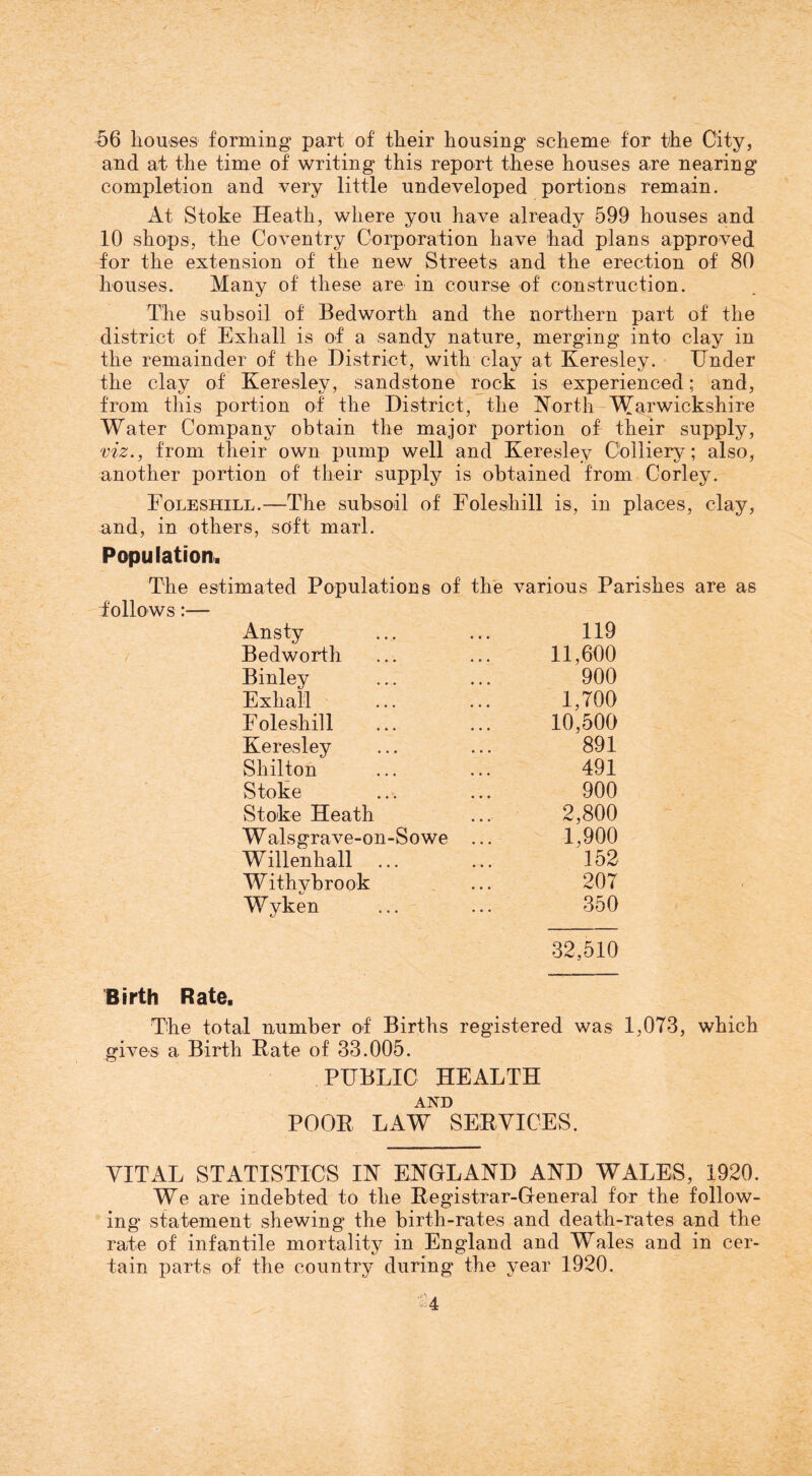 ^6 houses forming part of their housing scheme for the City, and at the time of writing this report these houses are nearing completion and very little undeveloped portions remain. At Stoke Heath, where you have already 599 houses and 10 shops, the Coventry Corporation have had plans approved for the extension of the new Streets and the erection of 80 houses. Many of these are in course of construction. The subsoil of Bedworth and the northern part of the district of Exhall is of a sandy nature, merging into clay in the remainder of the District, with clay at Keresley. Under the clay of Keresley, sandstone rock is experienced; and, from this portion of the District, the Korth-Warwickshire Water Company obtain the major portion of their supply, viz., from their own pump well and Keresley Colliery; also, another portion of their supply is obtained from Corley. Eoleshill.-—The subsoil of Foleshill is, in places, clay, and, in others, soft marl. Population. The estimated Populations of the various Parishes are as follows:— Ansty 119 Bedworth 11,600 Binley 900 Exhall 1,700 Eoleshill 10,500 Keresley 891 Shilton 491 Stoke 900 Stoke Heath 2,800 W alsgrave-on-Sowe ... 1,900 Willenhall 152 Withybrook 207 Wyken 350 32,510 Birth Rate. The total number of Births registered was 1,073, which gives a Birth Pate of 33.005. PUBLIC HEALTH AND POOP LAW SEPYICES. VITAL STATISTICS IK ENGLAND AND WALES, 1920. We are indebted to the Pegistrar-General for the follow- ing statement shewing the birth-rates and death-rates and the rate of infantile mortality in England and Wales and in cer- tain parts of the country during the year 1920. , s