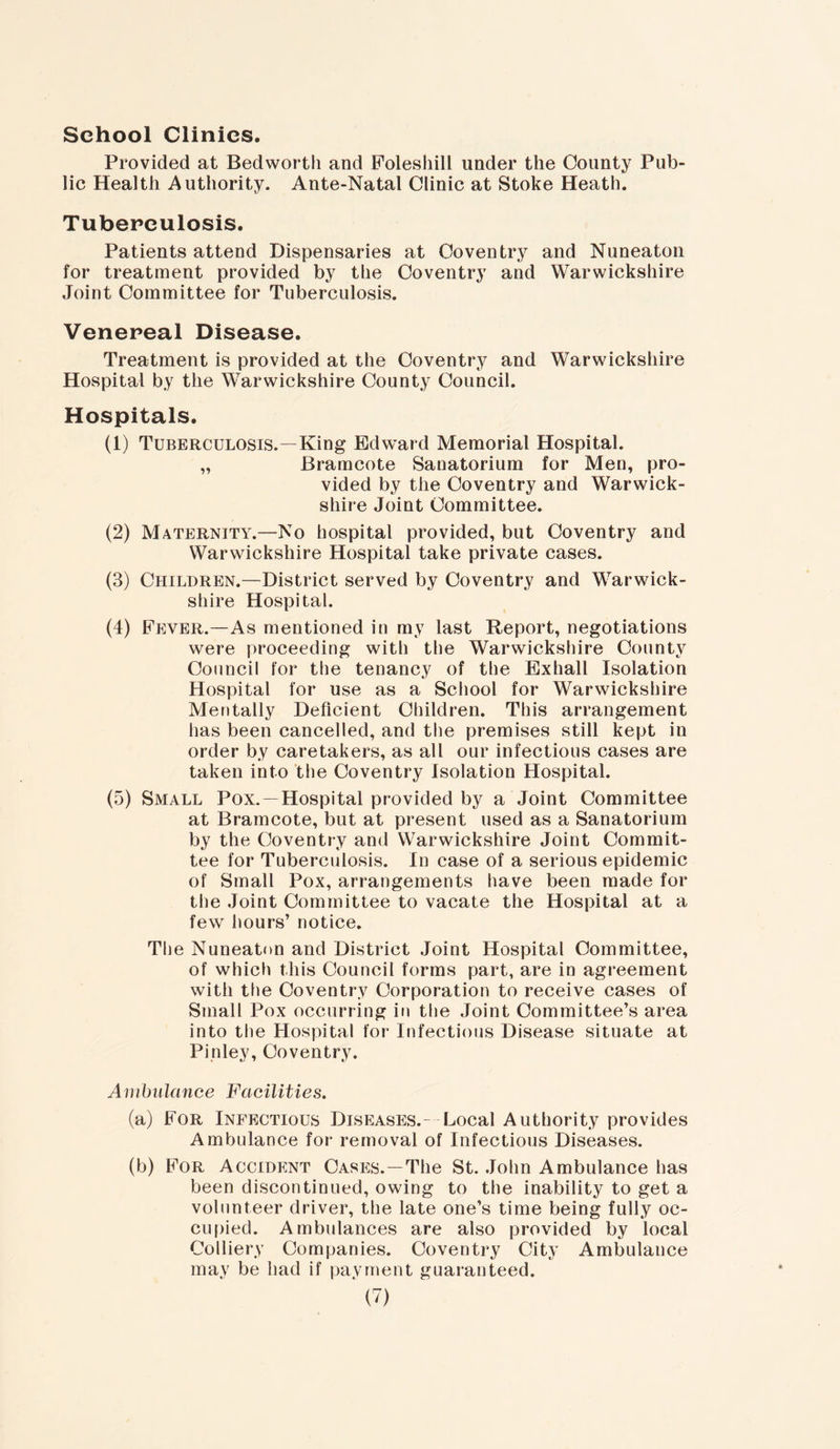 School Clinics. Provided at Bedworth and Folesliill under the County Pub- lic Health Authority. Ante-Natal Clinic at Stoke Heath. Tuberculosis. Patients attend Dispensaries at Coventry and Nuneaton for treatment provided by the Coventry and Warwickshire Joint Committee for Tuberculosis. Venereal Disease. Treatment is provided at the Coventry and Warwickshire Hospital by the Warwickshire County Council. Hospitals. (1) Tuberculosis.—King Edward Memorial Hospital. „ Bramcote Sanatorium for Men, pro- vided by the Coventry and Warwick- shire Joint Committee. (2) Maternity.—No hospital provided, but Coventry and Warwickshire Hospital take private cases. (3) Children.—District served by Coventry and Warwick- shire Hospital. (4) Fever.—As mentioned in my last Report, negotiations were proceeding with the Warwickshire County Council for the tenancy of the Exhall Isolation Hospital for use as a School for Warwickshire Mentally Deficient Children. This arrangement has been cancelled, and the premises still kept in order by caretakers, as all our infectious cases are taken into the Coventry Isolation Hospital. (5) Small Pox.- Hospital provided by a Joint Committee at Bramcote, but at present used as a Sanatorium by the Coventry and Warwickshire Joint Commit- tee for Tuberculosis. In case of a serious epidemic of Small Pox, arrangements have been made for the Joint Committee to vacate the Hospital at a few hours’ notice. The Nuneaton and District Joint Hospital Committee, of which this Council forms part, are in agreement with the Coventry Corporation to receive cases of Small Pox occurring in the Joint Committee’s area into the Hospital for Infectious Disease situate at Pinley, Coventry. Ambulance Facilities. (a) For Infectious Diseases.- Local Authority provides Ambulance for removal of Infectious Diseases. (b) For Accident Cases.—The St. John Ambulance has been discontinued, owing to the inability to get a volunteer driver, the late one’s time being fully oc- cupied. Ambulances are also provided by local Colliery Companies. Coventry City Ambulance may be had if payment guaranteed.