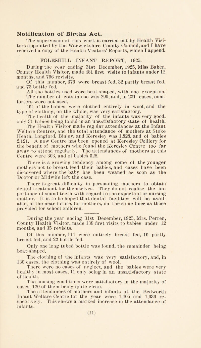 Notification of Births Act. The supervision of this work is carried out by Health Visi- tors appointed by the Warwickshire County Council,and I have received a copy of the Health Visitors’ Reports, which I append. FOLESHILL INFANT REPORT, 1925. During the year ending 31st December, 1925, Miss Baker, County Health Visitor, made 181 first visits to infants under 12 months, and 796 revisits. Of this number, 376 were breast fed, 32 partly breast fed, and 73 bottle fed. All the bottles used were boat shaped, with one exception. The number of cots in use was 290, and, in 231 cases, com- forters were not used. 464 of the babies were clothed entirely in wool, and the type of clothing, on the whole, was very satisfactory. The health of the majority of the infants was very good, only 31 babies being found in an unsatisfactory state of health. The Health Visitor made regular attendances at the Infant Welfare Centres, and the total attendance of mothers at Stoke Heath, Longford, Binley, and Keresley was 1,828, and of babies 2,121. A new Centre has been opened at Keresley Colliery for the benefit of mothers who found the Keresley Centre too far away to attend regularly. The attendances of mothers at this Centre were 303, and of babies 328. There is a growing tendency among some of the younger mothers not to breast feed their babies, and cases have been discovered where the baby has been weaned as soon as the Doctor or Midwife left the case. There is great difficulty in persuading mothers to obtain dental treatment for themselves. They do not realise the im- portance of sound teeth with regard to the expectant or nursing mother. It is to be hoped that dental facilities will be avail- able, in the near future, for mothers, on the same lines as those provided for school children. During the year ending 31st December, 1925, Mrs. Perren, County Health Visitor, made 138 first visits to babies under 12 months, and 35 revisits. Of this number, 114 were entirely breast fed, 16 partly breast fed, and 22 bottle fed. Only one long tubed bottle was found, the remainder being boat shaped. The clothing of the infants was very satisfactory, and, in 130 cases, the clothing was entirely of wool. There were no cases of neglect, and the babies were very healthy in most cases, 11 only being in an unsatisfactory state of healtb. The housing conditions were satisfactory in the majority of cases, 120 of them being quite clean. The attendances of mothers and infants at the Bedworth Infant Welfare Centre for the year were 1,405 and 1,636 re- spectively. This shews a marked increase in the attendance of infants. in)