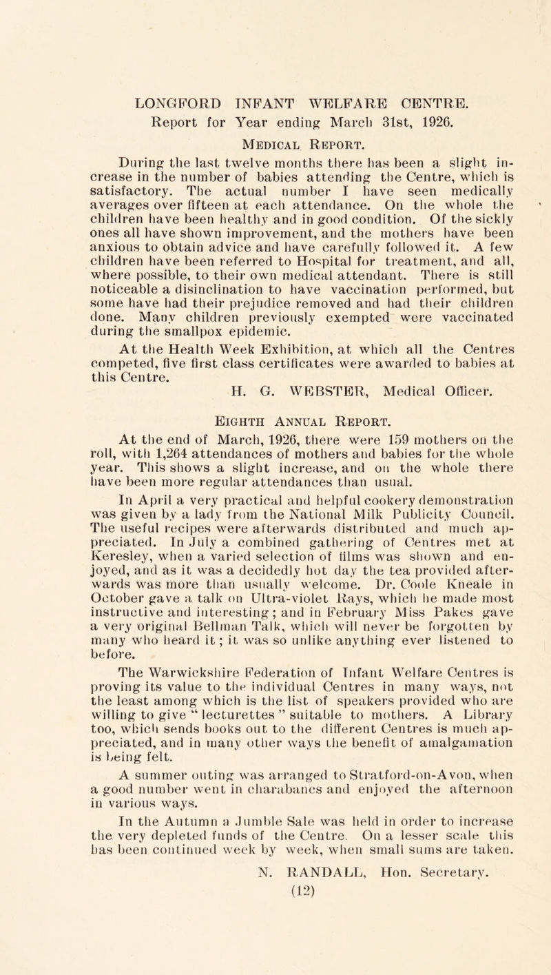 LONGFORD INFANT WELFARE CENTRE. Report for Year ending March 31st, 1926. Medical Report. During the last twelve months there has been a slight in- crease in the number of babies attending the Centre, which is satisfactory. The actual number I have seen medically averages over fifteen at each attendance. On the whole the children have been healthy and in good condition. Of the sickly ones all have shown improvement, and the mothers have been anxious to obtain advice and have carefully followed it. A few children have been referred to Hospital for treatment, and all, where possible, to their own medical attendant. There is still noticeable a disinclination to have vaccination performed, but some have had their prejudice removed and had their children done. Many children previously exempted were vaccinated during the smallpox epidemic. At the Health Week Exhibition, at which all the Centres competed, five first class certificates were awarded to babies at lilies Opntvp H. G. WEBSTER, Medical Officer. Eighth Annual Report. At the end of March, 1926, there were 159 mothers on the roll, with 1,264 attendances of mothers and babies for the whole year. This shows a slight increase, and on the whole there have been more regular attendances than usual. In April a very practical and helpful cookery demonstration was given by a lady from the National Milk Publicity Council. The useful recipes were afterwards distributed and much ap- preciated. In July a combined gathering of Centres met at Keresley, when a varied selection of lilms was shown and en- joyed, and as it was a decidedly hot day the tea provided after- wards was more than usually welcome. Dr. Coole Ivneale in October gave a talk on Ultra-violet Rays, which he made most instructive and interesting; and in February Miss Pakes gave a very original Bellman Talk, which will never be forgotten by many who heard it; it was so unlike anything ever listened to before. The Warwickshire Federation of Infant Welfare Centres is proving its value to the individual Centres in many ways, not the least among which is the list of speakers provided who are willing to give “ lecturettes ” suitable to mothers. A Library too, which sends books out to the different Centres is much ap- preciated, and in many other ways the benefit of amalgamation is being felt. A summer outing was arranged to Stratford-on-Avon, when a good number went in charabancs and enjoyed the afternoon in various ways. In the Autumn a Jumble Sale was held in order to increase the very depleted funds of the Centre. On a lesser scale this has been continued week by week, when small sums are taken. N. RANDALL, Hon. Secretary.