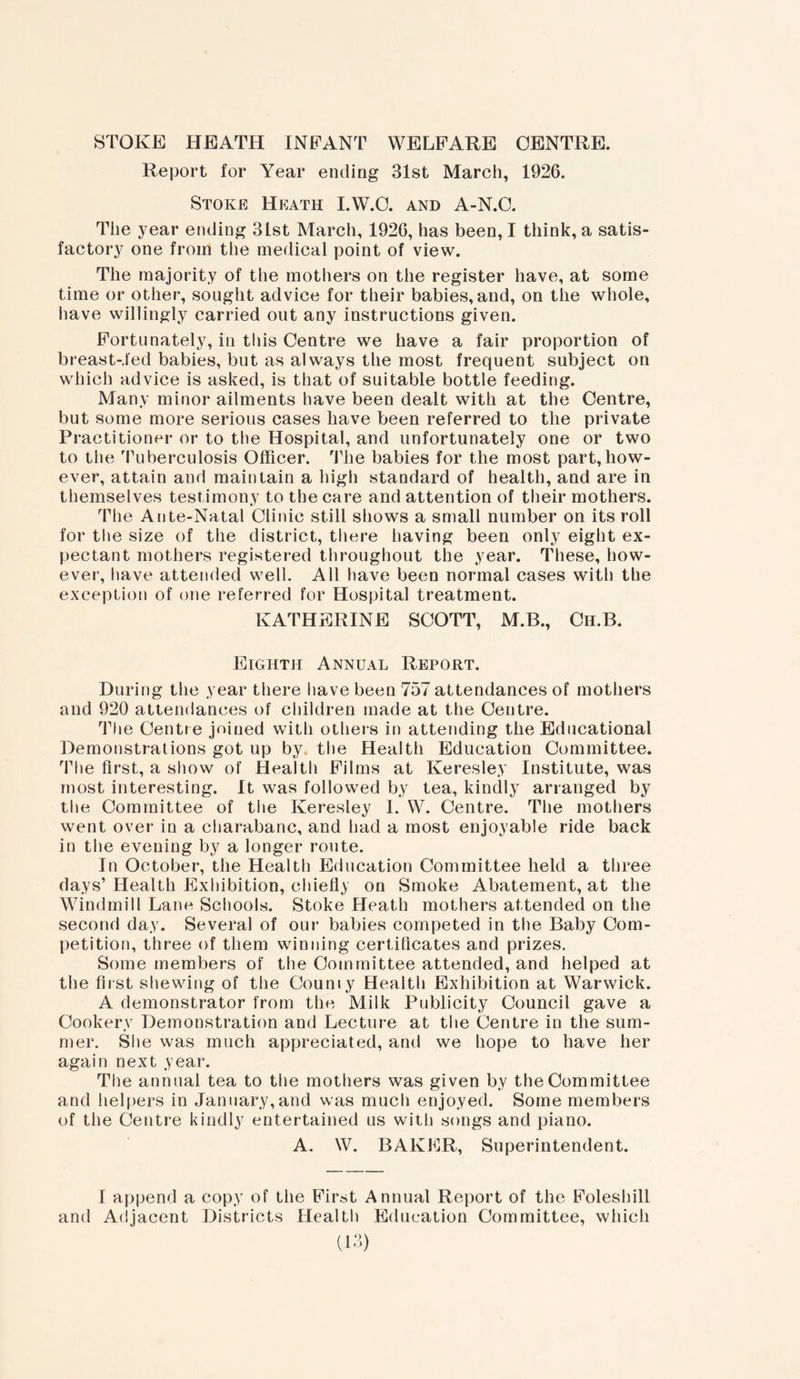 Report for Year ending 31st March, 1926. Stoke Heath I.W.O. and A-N.O. The year ending 31st March, 1926, has been, I think, a satis- factory one from the medical point of view. The majority of the mothers on the register have, at some time or other, sought advice for their babies, and, on the whole, have willingly carried out any instructions given. Fortunately, in this Centre we have a fair proportion of breast-,led babies, but as always the most frequent subject on which advice is asked, is that of suitable bottle feeding. Many minor ailments have been dealt with at the Centre, but some more serious cases have been referred to the private Practitioner or to the Hospital, and unfortunately one or two to the Tuberculosis Officer. The babies for the most part, how- ever, attain and maintain a high standard of health, and are in themselves testimony to the care and attention of their mothers. The Ante-Natal Clinic still shows a small number on its roll for tlie size of the district, there having been only eight ex- pectant mothers registered throughout the year. These, how- ever, have attended well. All have been normal cases with the exception of one referred for Hospital treatment. KATHERINE SCOTT, M.B., Ch.B. Eighth Annual Report. During the year there have been 757 attendances of mothers and 920 attendances of children made at the Centre. The Centre joined with others in attending the Educational Demonstrations got up by. the Health Education Committee. The first, a show of Health Films at Keresley Institute, was most interesting. It was followed by tea, kindly arranged by the Committee of the Keresley I. W. Centre. The mothers went over in a charabanc, and had a most enjoyable ride back in the evening by a longer route. In October, the Health Education Committee held a three days’ Health Exhibition, chiefly on Smoke Abatement, at the Windmill Lane Schools. Stoke Heath mothers attended on the second day. Several of our babies competed in the Baby Com- petition, three of them winning certificates and prizes. Some members of the Committee attended, and helped at the first shewing of the County Health Exhibition at Warwick. A demonstrator from the Milk Publicity Council gave a Cookery Demonstration and Lecture at the Centre in the sum- mer. She was much appreciated, and we hope to have her again next year. The annual tea to the mothers was given by the Committee and helpers in January,and was much enjoyed. Some members of the Centre kindly entertained us with songs and piano. A. W. BAKER, Superintendent. I append a copy of the First Annual Report of the Foleshill and Adjacent Districts Health Education Committee, which