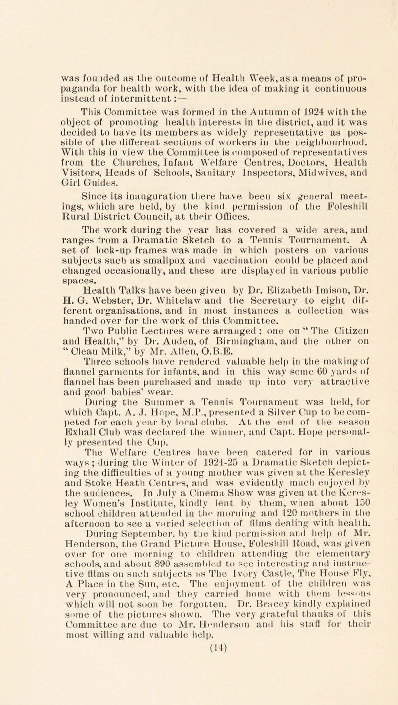 was founded as the outcome of Health Week,as a means of pro- paganda for health work, with the idea of making it continuous instead of intermittent:— This Committee was formed in the Autumn of 1924 with the object of promoting health interests in the district, and it was decided to have its members as widely representative as pos- sible of the different sections of workers in the neighbourhood. With this in view the Committee is composed of representatives from the Churches, Infant Welfare Centres, Doctors, Health Visitors, Heads of Schools, Sanitary Inspectors, Mid wives, and Girl Guides. Since its inauguration there have been six general meet- ings, which are held, by the kind permission of the Foleshill Rural District Council, at their Offices. The work during the year has covered a wide area, and ranges from a Dramatic Sketch to a Tennis Tournament. A set of lock-up frames was made in which posters on various subjects such as smallpox and vaccination could be placed and changed occasionally, and these are displayed in various public spaces. Health Talks have been given by Dr. Elizabeth Imison, Dr. H. G. Webster, Dr. Whitelaw and the Secretary to eight dif- ferent organisations, and in most instances a collection was handed over for the work of this Committee. Two Public Lectures were arranged: one on “The Citizen and Health,” by Dr. Auden, of Birmingham, and the other on “Clean Milk,” by Mr. Allen, O.B.E. Three schools have rendered valuable help in the making of flannel garments for infants, and in this way some 60 yards of flannel has been purchased and made up into very attractive and good babies’ wear. During the Summer a Tennis Tournament was held, for which Oapt. A. J. Hope, M.P., presented a Silver Cup to be com- peted for each year by local clubs. At the end of the season Exhall Club was declared the winner, and Capt. Hope personal- ly presented the Cup. The Welfare Centres have been catered for in various ways ; during the Winter of 1924-25 a Dramatic Sketch depict- ing the difficulties of a young mother was given at the Keresley and Stoke Heath Centres, and was evidently much enjoyed by the audiences. In July a Cinema Show was given at the Keres- ley Women’s Institute, kindly lent by them, when about 150 school children attended in the morning and 120 mothers in the afternoon to see a varied selection of films dealing with health. During September, by the kind permission and help of Mr. Henderson, the Grand Picture House, Eoleshill Road, was given over for one morning to children attending the elementary schools, and about 890 assembled to see interesting and instruc- tive films on such subjects as The Ivory Castle, The House Fly, A Place in the Sun, etc. The enjoyment of tlie children was very pronounced, and they carried home with them lessons which will not soon be forgotten. Dr. Bracey kindly explained some of the pictures shown. The very grateful thanks of this Committee are due to Mr. Henderson and his staff for their most willing and valuable help.