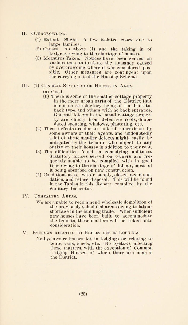 II. Overcrowding. (1) Extent. Slight. A few isolated cases, due to large families. (2) Causes. As above (1) and the taking in of Lodgers, owing to the shortage of houses. (3) Measures Taken. Notices have been served on various tenants to abate the nuisance caused by overcrowding where it was considered pos- sible. Other measures are contingent upon the carrying out of the Housing Scheme. III. (1) General Standard of Houses in Area. (a) Good. (b) There is some of the smaller cottage property in the more urban parts of the District that is not so satisfactory, being of the back-to- baek type,and others with no back entrance. General defects in the small cottage proper- ty are chiefly from defective roofs, dilapi- dated spouting, windows, plastering, etc. (2) These defects are due to lack of supervision by some owners or their agents, and undoubtedly a lot of these smaller defects might easily be mitigated by the tenants, who object to any outlay on their houses in addition to their rent. (3) The difficulties found in remedying unfitness. Statutory notices served on owners are fre- quently unable to be complied with in good time owing to the shortage of labour, most of it being absorbed on new construction. (4) Conditions as to water supply, closet accommo- dation, and refuse disposal. This will be found in the Tables in this Report compiled by the Sanitary Inspector. IV. Unhealthy Areas. We are unable to recommend wholesale demolition of the previously scheduled areas owing to labour shortage in the building trade. When sufficient new houses have been built to accommodate the tenants, these matters will be taken into consideration. Y. Byelaws relating to Houses let in Lodgings. No byelaws re houses let in lodgings or relating to tents, vans, sheds, etc. No byelaws affecting these matters, with the exception of Common Lodging Houses, of which there are none in the District.