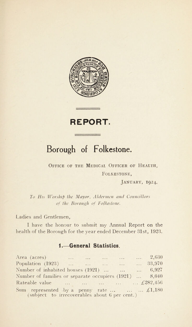 REPORT. Borough of Folkestone. Office of the Medical Officer of Health, Folkestone, January, 1924. To His U^orsJiif) the Mayor, Ahfeniieii and Councillors of ihe Borough of Folkestone. Ladies and Gentlemen, I have the honour to submit my Annual Report on the health of the Borough for the year ended December 31st, 1923. 1.—General Statistics. Area (acres) ... ... ... ... ... 2,030 Population (1923) ... ... ... ... ... 33,970 Number of inhabited houses (1921) ... ... ... 0,927 Number of families or separate occupiers (1921) ... 8,040 Rateable value ... ... ... ... ... ^(282,450 Sum represented by a penny rate ... i(l,180