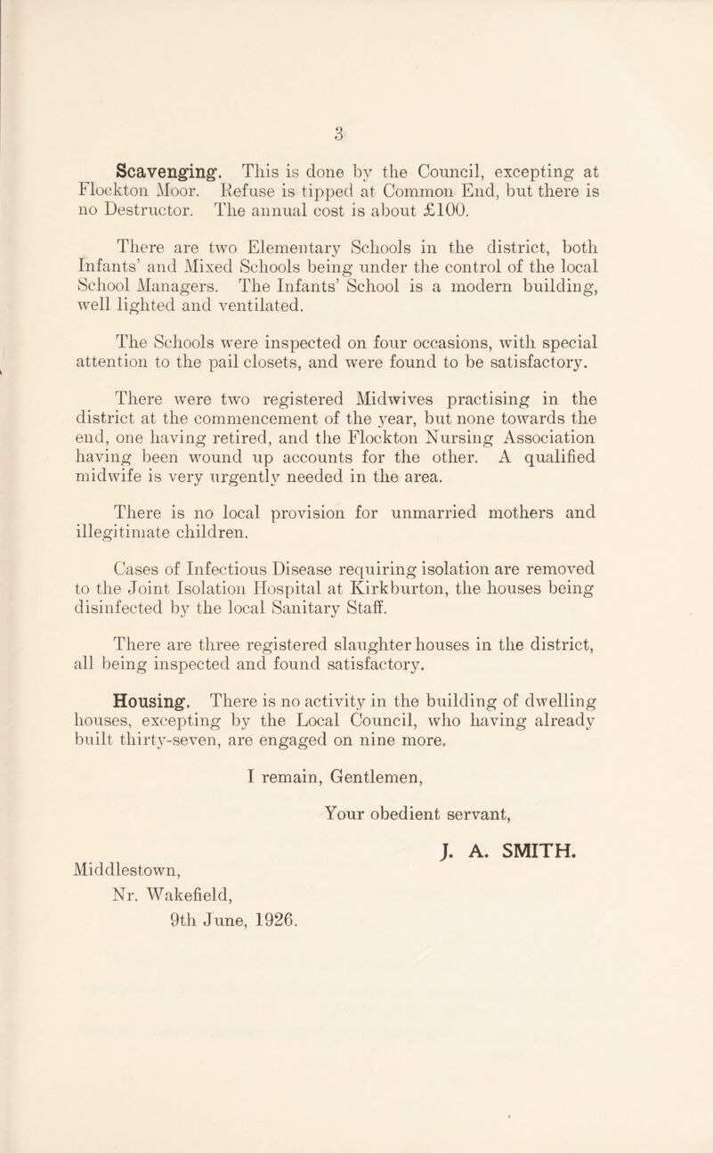 Scavenging'. This is done by the Council, excepting at Flockton Moor. Refuse is tipped at Common End, but there is no Destructor. The annual cost is about £100. There are two Elementary Schools in the district, both Infants’ and Mixed Schools being under the control of the local School Alanagers. The Infants’ School is a modern building, well lighted and ventilated. The Schools were inspected on four occasions, with special attention to the pail closets, and were found to be satisfactory. There were two registered Midwives practising in the district at the commencement of the year, but none towards the end, one having retired, and the Flockton Nursing Association having been wound up accounts for the other. A qualified midwife is very urgently needed in the area. There is no local provision for unmarried mothers and illegitimate children. Cases of Infectious Disease requiring isolation are removed to the Joint Isolation Hospital at Kirkburton, the houses being disinfected by the local Sanitary Staff. There are three registered slaughter houses in the district, all being inspected and found satisfactory. Housing. There is no activity in the building of dwelling houses, excepting by the Local Council, who having already built thirt3^-seven, are engaged on nine more. I remain. Gentlemen, Your obedient servant, Middlestown, Nr. Wakefield, 9th June, 1926. A. SMITH*