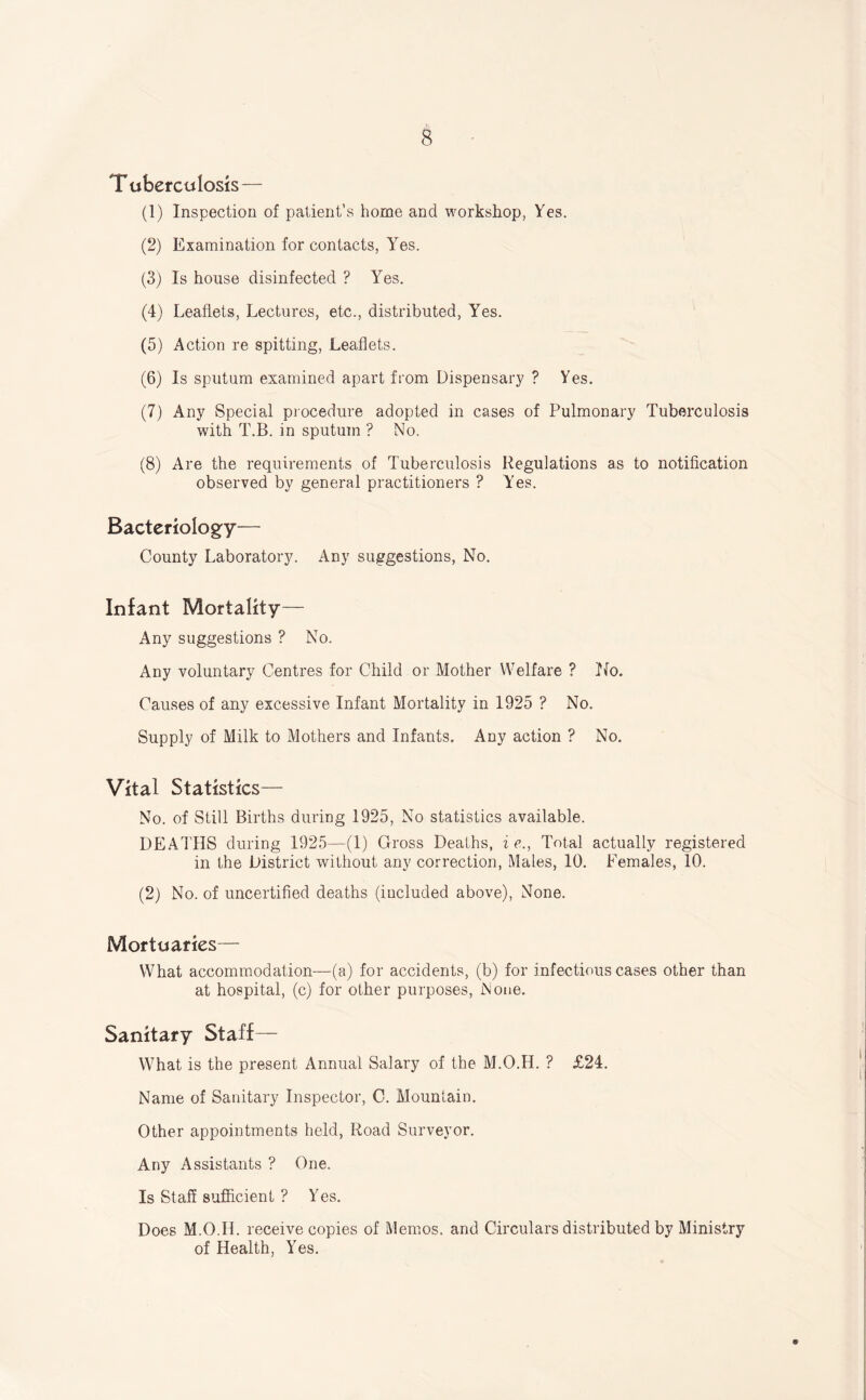 Tuberculosis— (1) Inspection of patient’s home and workshop, Yes. (2) Examination for contacts, Yes. (3) Is house disinfected ? Yes. (4) Leaflets, Lectures, etc., distributed, Yes. (5) Action re spitting. Leaflets. (6) Is sputum examined apart from Dispensary ? Yes. (7) Any Special procedure adopted in cases of Pulmonary Tuberculosis with T.B. in sputum ? No. (8) Are the requirements of Tuberculosis Regulations as to notification observed by general practitioners ? Yes. Bacteriology— County Laboratory. Any suggestions, No. Infant Mortality— Any suggestions ? No. Any voluntary Centres for Child or Mother Welfare ? Tfo. Causes of any excessive Infant Mortality in 1925 ? No. Supply of Milk to Mothers and Infants. Any action ? No, Vital Statistics— No. of Still Births during 1925, No statistics available. DEATHS during 1925—(1) Gross Deaths, ie., Total actually registered in the District without any correction. Males, 10. Females, 10. (2) No. of uncertified deaths (included above), None. Mortuaries— What accommodation—(a) for accidents, (b) for infectious cases other than at hospital, (c) for other purposes, None, Sanitary Staff— What is the present Annual Salary of the M.O.H. ? £24. Name of Sanitary Inspector, C. Mountain. Other appointments held, Road Surveyor. Any Assistants ? One. Is Staff sufficient ? Yes. Does M.O.H. receive copies of Meuios. and Circulars distributed by Ministry of Health, Yes.