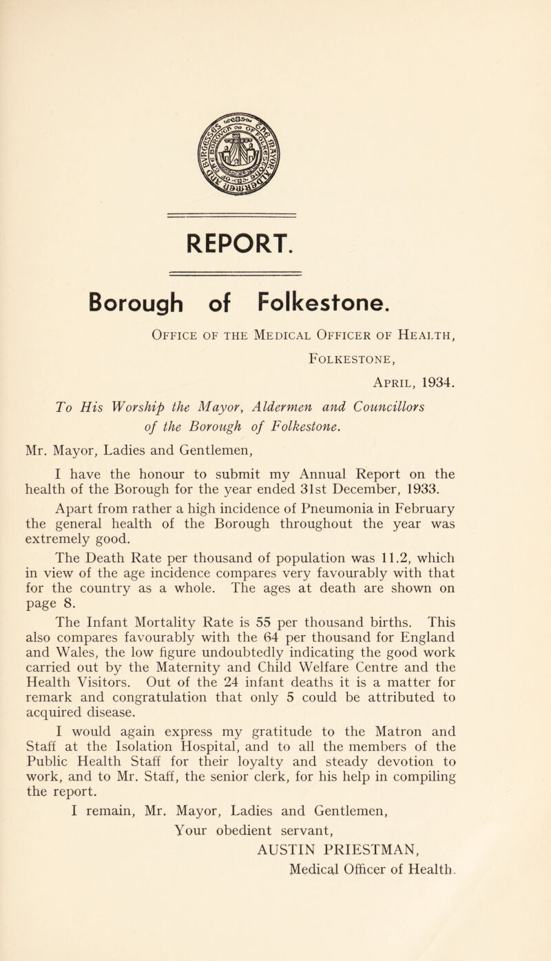 REPORT. Borough of Folkestone. Office of the Medical Officer of Health, Folkestone, April, 1934. To His Worship the Mayor, Aldermen and Councillors of the Borough of Folkestone. Mr. Mayor, Ladies and Gentlemen, I have the honour to submit my Annual Report on the health of the Borough for the year ended 31st December, 1933. Apart from rather a high incidence of Pneumonia in February the general health of the Borough throughout the year was extremely good. The Death Rate per thousand of population was 11.2, which in view of the age incidence compares very favourably with that for the country as a whole. The ages at death are shown on page 8. The Infant Mortality Rate is 55 per thousand births. This also compares favourably with the 64 per thousand for England and Wales, the low hgure undoubtedly indicating the good work carried out by the Maternity and Child Welfare Centre and the Health Visitors. Out of the 24 infant deaths it is a matter for remark and congratulation that only 5 could be attributed to acquired disease. I would again express my gratitude to the Matron and Staff at the Isolation Hospital, and to all the members of the Public Health Staff for their loyalty and steady devotion to work, and to Mr. Staff, the senior clerk, for his help in compiling the report. I remain, Mr. Mayor, Ladies and Gentlemen, Your obedient servant, AUSTIN PRIESTMAN,