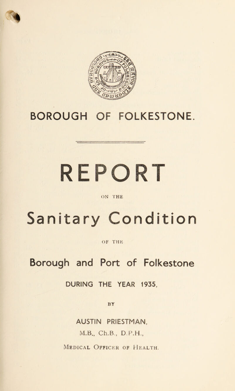 REPORT ON THE Sanitary Condition OF THE Borough and Port of Folkestone DURING THE YEAR 1935, AUSTIN PRIESTMAN, M.B., Ch.B., D.P.H., Medical Officer of Health.