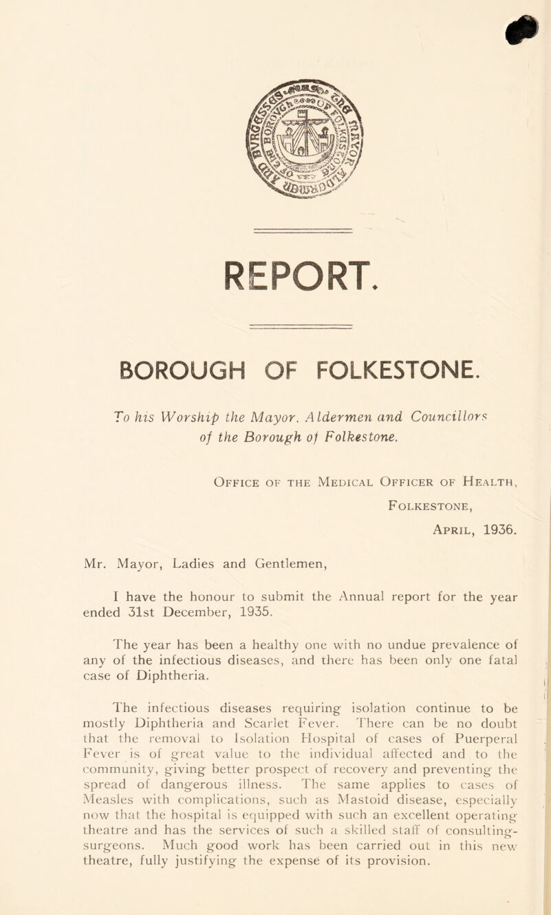 REPORT. BOROUGH OF FOLKESTONE. To his Worship the Mayor. Aldermen and Councillors of the Borough of Folkestone. Office of the Medical Officer of Health, Folkestone, April, 1936. Mr. Mayor, Ladies and Gentlemen, I have the honour to submit the Annual report for the year ended 31st December, 1935. The year has been a healthy one with no undue prevalence of any of the infectious diseases, and there has been only one fatal case of Diphtheria. The infectious diseases requiring isolation continue to be mostly Diphtheria and Scarlet Fever. I'here can be no doubt that the removal to Isolation Hospital of cases of Puerperal Fever is of great value to the individual affected and to the community, giving better prospect of recovery and preventing the spread of dangerous illness. The same applies to cases of Measles with complications, such as Mastoid disease, especially now that the hospital is equipped with such an excellent operating theatre and has the services of such a skilled staff of consulting- surgeons. Much good work has been carried out in this new theatre, fully justifying the expense of its provision.