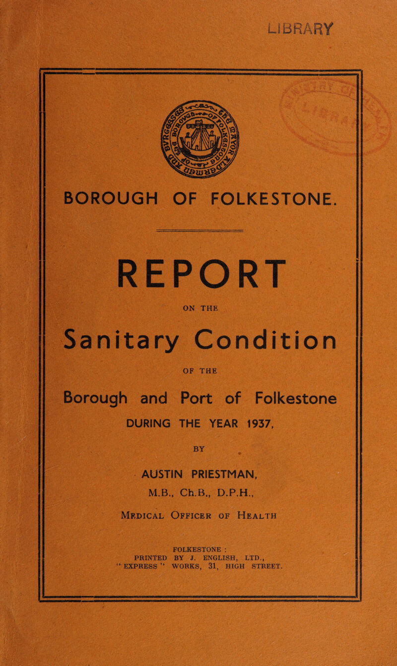 . m. - BOROUGH OF FOLKESTONE. . 1 A. ' ’ ■ REPORT ■ ON THE Sanitary Condition OF THE Borough and Port of Folkestone DURING THE YEAR 1937, BY AUSTIN PRIESTMAN, M.B., Ch.B., D.P.H., Medical Officer of Health FOLKESTONE : PRINTED BY J. ENGLISH, LTD., WORKS, 31, HIGH STREET. ' <<.• v. S'yJ •-.& .vv: ;•>. -,c r'i’.'.- >•, “ EXPRESS ” -