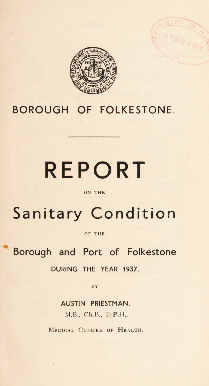 BOROUGH OF FOLKESTONE. REPORT ON THE Sanitary Condition OF THE Borough and Port of Folkestone DURING THE YEAR 1937, BY AUSTIN PRIESTMAN, M.B., Ch.B., D.P.H., Medical Officer of Health.