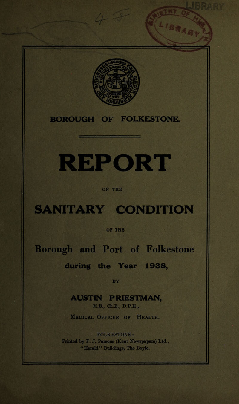 REPORT ON THE SANITARY CONDITION OF THE Borough and Port of Folkestone during the Year 1938, BY AUSTIN PRIESTMAN, M.B., Ch.B., D.P.H., Medical Officer of Health. FOLKESTONE; Printed by F. J. Parsons (Kent Newspapers) Ltd., “ Herald ” Buildings, The Bayle.