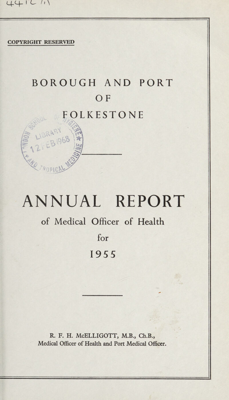 COPYRIGHT RESERVED BOROUGH AND OF FOLKESTON PORT E ANNUAL REPORT of Medical Officer of Health for 1955 R. F. H. McELLIGOTT, M.B., Ch.B., Medical Officer of Health and Port Medical Officer.