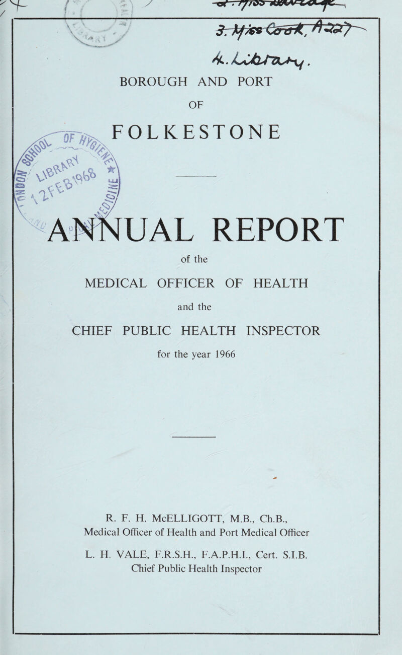 BOROUGH AND PORT OF FOLKESTONE V* ‘O V ! \ v/ A^MNUAL REPORT of the MEDICAL OFFICER OF HEALTH and the CHIEF PUBLIC HEALTH INSPECTOR for the year 1966 R. F. H. McELLIGOTT, M.B., Ch.B., Medical Officer of Health and Port Medical Officer L. H. VALE, F.R.S.H., F.A.P.H.L, Cert. S.LB. Chief Public Health Inspector